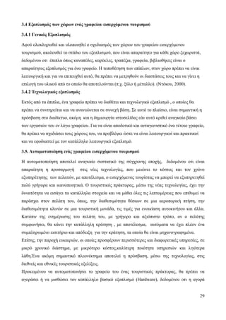 29
3.4 Εξοπλισμός των χώρων ενός γραφείου εισερχόμενου τουρισμού
3.4.1 Γενικός Εξοπλισμός
Αφού ολοκληρωθεί και υλοποιηθεί ο σχεδιασμός των χώρων του γραφείου εισερχόμενου
τουρισμού, ακολουθεί το στάδιο του εξοπλισμού, που είναι απαραίτητο για κάθε χώρο ξεχωριστά,
δεδομένου οτι έπιπλα όπως καναπέδες, καρέκλες, τραπέζια, γραφεία, βιβλιοθήκες είναι ο
απαραίτητος εξοπλισμός για ένα γραφείο. Η τοποθέτηση των επίπλων, στον χώρο πρέπει να είναι
λειτουργική και για να επιτευχθεί αυτό, θα πρέπει να μετρηθούν οι διαστάσεις τους και να γίνει η
επιλογή του υλικού από το οποίο θα αποτελούνται (π.χ. ξύλο ή μέταλλο). (Ντόκου, 2000).
3.4.2 Τεχνολογικός εξοπλισμός
Εκτός από τα έπιπλα, ένα γραφείο πρέπει να διαθέτει και τεχνολογικό εξοπλισμό , ο οποίος θα
πρέπει να συντηρείται και να ανανεώνεται σε συνεχή βάση. Σε αυτό το πλαίσιο, είναι σημαντική η
πρόσβαση στο διαδίκτυο, ακόμη και η δημιουργία ιστοσελίδας εάν αυτό κριθεί αναγκαίο βάσει
των εργασιών του εν λόγω γραφείου. Για να είναι αποδοτικό και ανταγωνιστικό ένα τέτοιο γραφείο,
θα πρέπει να σχεδιάσει τους χώρους του, να προβλέψει ώστε να είναι λειτουργικοί και πρακτικοί
και να εφοδιαστεί με τον κατάλληλο λειτουργικό εξοπλισμό.
3.5. Αυτοματοποίηση ενός γραφείου εισερχόμενου τουρισμού
Η αυτοματοποίηση αποτελεί αναγκαίο συστατικό της σύγχρονης εποχής, δεδομένου οτι είναι
απαραίτητη η προσαρμογή στις νέες τεχνολογίες, που μειώνει το κόστος και τον χρόνο
εξυπηρέτησης των πελατών, με αποτέλεσμα, ο εισερχόμενος τουρίστας να μπορεί να εξυπηρετηθεί
πολύ γρήγορα και ικανοποιητικά. Ο τουριστικός πράκτορας, μέσω της νέας τεχνολογίας, έχει την
δυνατότητα να εισάγει τα κατάλληλα στοχιεία και να μάθει όλες τις λεπτομέρειες που επιθυμεί να
παράσχει στον πελάτη του, όπως, την διαθεσιμότητα θέσεων σε μια αεροπορική πτήση, την
διαθεσιμότητα κλινών σε μια τουριστική μονάδα, τις τιμές για ενοικίαση αυτοκινήτου και άλλα.
Κατόπιν της ενημέρωσης του πελάτη του, με γρήγορο και αξιόπιστο τρόπο, αν ο πελάτης
συμφωνήσει, θα κάνει την κατάλληλη κράτηση , με αποτέλεσμα, αυτόματα να έχει πλέον ένα
συμπληρωμένο εισιτήριο και απόδειξη για την κράτηση, τα οποία θα είναι μηχανογραφημένα.
Επίσης, την παροχή ευκαιριών, οι οποίες προσφέρουν περισσότερες και διαφορετικές υπηρεσίες, σε
μικρό χρονικό διάστημα, με μικρότερο κόστος,καλύτερη ποιότητα υπηρεσιών και λιγότερα
λάθη.Ένα ακόμη σημαντικό πλεονέκτημα αποτελεί η πρόσβαση, μέσω της τεχνολογίας, στις
διεθνείς και εθνικές τουριστικές εξελίξεις.
Προκειμένου να αυτοματοποιήσει το γραφείο του ένας τουριστικός πράκτορας, θα πρέπει να
αγοράσει ή να μισθώσει τον κατάλληλο βασικό εξοπλισμό (Hardware), δεδομένου οτι η αγορά
 
