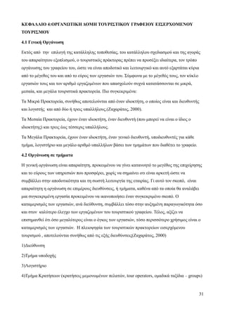31
ΚΕΦΑΛΑΙΟ 4:ΟΡΓΑΝΩΤΙΚΗ ΔΟΜΗ ΤΟΥΡΙΣΤΙΚΟΥ ΓΡΑΦΕΙΟΥ ΕΙΣΕΡΧΟΜΕΝΟΥ
ΤΟΥΡΙΣΜΟΥ
4.1 Γενική Οργάνωση
Εκτός από την επιλογή της κατάλληλης τοποθεσίας, του κατάλληλου σχεδιασμού και της αγοράς
του απαραίτητου εξοπλισμού, ο τουριστικός πράκτορας πρέπει να προσέξει ιδιαίτερα, τον τρόπο
οργάνωσης του γραφείου του, ώστε να είναι αποδοτικό και λειτουργικό και αυτό εξαρτάται κύρια
από το μέγεθος του και από το εύρος των εργασιών του. Σύμφωνα με το μέγεθός τους, τον κύκλο
εργασιών τους και τον αριθμό εργαζομένων που απασχολούν συχνά κατατάσσονται σε μικρά,
μεσαία, και μεγάλα τουριστικά πρακτορεία. Πιο συγκεκριμένα:
Τα Μικρά Πρακτορεία, συνήθως αποτελούνται από έναν ιδιοκτήτη, ο οποίος είναι και διευθυντής
και λογιστής και από δύο ή τρεις υπαλλήλους.(Ζαχαράτος, 2000).
Τα Μεσαία Πρακτορεία, έχουν έναν ιδιοκτήτη, έναν διευθυντή (που μπορεί να είναι ο ίδιος ο
ιδιοκτήτης) και τρεις έως τέσσερις υπαλλήλους.
Τα Μεγάλα Πρακτορεία, έχουν έναν ιδιοκτήτη, έναν γενικό διευθυντή, υποδιευθυντές για κάθε
τμήμα, λογιστήριο και μεγάλο αριθμό υπαλλήλων βάσει των τμημάτων που διαθέτει το γραφείο.
4.2 Οργάνωση σε τμήματα
Η γενική οργάνωση είναι απαραίτητη, προκειμένου να γίνει κατανοητό το μεγέθος της επιχείρησης
και το εύρους των υπηρεσιών που προσφέρει, χωρίς να σημαίνει οτι είναι αρκετή ώστε να
συμβάλλει στην αποδοτικότητα και τη σωστή λειτουργία της εταιρίας. Γι αυτό τον σκοπό, είναι
απαραίτητη η οργάνωση σε επιμέρους διευθύνσεις, ή τμήματα, καθένα από τα οποία θα αναλάβει
μια συγκεκριμένη εργασία προκειμένου να ικανοποιήσει έναν συγκεκριμένο σκοπό. Ο
καταμερισμός των εργασιών, ανά διεύθυνση, συμβάλλει τόσο στην αυξημένη παραγωγικότητα όσο
και στον καλύτερο έλεγχο των εργαζομένων του τουριστικού γραφείου. Τέλος, αξίζει να
επισημανθεί ότι όσο μεγαλύτερος είναι ο όγκος των εργασιών, τόσο περισσότερο χρήσιμος είναι ο
καταμερισμός των εργασιών. Η πλειοψηφία των τουριστικών πρακτορείων εισερχόμενου
τουρισμού , αποτελούνται συνήθως από τις εξής διευθύνσεις(Ζαχαράτος, 2000)
1)Διεύθυνση
2)Τμήμα υποδοχής
3)Λογιστήριο
4)Τμήμα Κρατήσεων (κρατήσεις μεμονωμένων πελατών, tour operators, ομαδικά ταξίδια – groups)
 