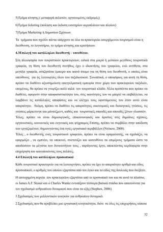 32
5)Τμήμα κίνησης ( μεταφορά πελατών, οργανωμένες εκδρομές)
6)Τμήμα ticketing (πώληση και έκδοση εισιτηρίων αεροπλάνων και πλοίων)
7)Τμήμα Marketing ή Δημοσίων Σχέσεων
Τα τμήματα που σχεδόν πάντα υπάρχουν σε όλα τα πρακτορεία εισερχόμενου τουρισμού είναι η
διεύθυνση, το λογιστήριο, το τμήμα κίνησης και κρατήσεων.
4.3Επιλογή του κατάλληλου διευθυντή – υπευθύνου.
Στη πλειοψηφία των τουριστικών πρακτορείων, ειδικά στα μικρά ή μεσαίου μεγέθους τουριστικά
γραφεία, τη θέση του διευθυντή συνήθως έχει ο ιδιοκτήτης του γραφείου, ενώ αντίθετα, στα
μεγάλα γραφεία, αναζητάται έμπειρο και ικανό άτομο για τη θέση του διευθυντή, ο οποίος είναι
υπεύθυνος για τις λειτουργίες όλου του ταξιδιωτικού. Συνοπτικά, ο υποψήφιος για αυτή τη θέση,
πρέπει να διαθέτει αξιοσημείωτη επαγγελματική εμπειρία στον χώρο των πρακτορείου ταξιδιών,
επομένως, θα πρέπει να γνωρίζει πολύ καλά τον τουριστικό κλάδο. Άλλα προσόντα που πρέπει να
διαθέτει, αφορούν στην αποφασιστικότητα του, στις ικανότητες του να μπορεί να επιβάλλεται, να
λαμβάνει τις κατάλληλες αποφάσεις και να ελέγχει τους υφιστάμενους του όταν αυτό είναι
απαραίτητο. Ακόμη, πρέπει να διαθέτει τις απαραίτητες οικονομικές και διοικητικές γνώσεις, τις
γνώσεις μάρκετινγκ και μάνατζμεντ, καθώς και τουριστικές σπουδές και σπουδές ξένων γλωσσών.
Τέλος, πρέπει να είναι δημιουργικός, επικοινωνιακός και άριστος στις δημόσιες σχέσεις,
οργανωτικός, κοινωνικός και ευγενικός και ψύχραιμος Επίσης, πρέπει να συμβάλει στην απόδοση
των εργαζομένων, δημιουγώντας ένα υγιές εργασιακό περιβάλλον.(Ντόκου, 2000).
Τέλος , ο διευθυντής ενός τουριστικού γραφείου, πρέπει να είναι οραματιστής, να σχεδιάζει, να
εφαρμόζει , να εμπνέει, να υποκινεί, συντονίζει και κατευθύνει τα επιμέρους τμήματα ώστε να
αποδώσουν τα μέγιστα των δυνατοτήτων τους , παράγοντας έργο, αποκτώντας κερδοφορία στην
επιχείρηση και ικανοποιώντας τους πελάτες.
4.4 Επιλογή του κατάλληλου προσωπικού
Κάθε τουριστικό πρακτορείο για να λειτουργήσει, πρέπει να έχει το απαραίτητο αριθμό και είδος
προσωπικού, ο αριθμός του οποίου εξαρτάται από τον όγκο και το είδος της δουλειάς που διεξάγει.
Η επιτυχημένη πορεία του πρακτορείου εξαρτάται από το προσωπικό του και σε αυτό το πλαίσιο,
οι James A.F. Stoner και ο Charles Wanke εντοπίζουν τέσσερα βασικά στάδια που απαιτούνται για
τον σχεδιασμό ανθρωπίνου δυναμικού που είναι τα εξής:(Stephen, 2006).
1.Σχεδιασμός των μελλοντικών αναγκών για ανθρώπινο δυναμικό.
2.Σχεδιασμός που θα προβλέπει μια εργασιακή κινητικότητα, διότι σε όλες τις επιχειρήσεις κάποια
 