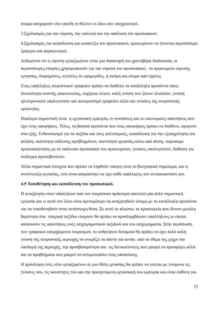 33
άτομα αποχωρούν είτε επειδή το θέλουν οι ίδιοι είτε υποχρεωτικά .
3.Σχεδιασμός για την εύρεση, την επιλογή και την απόλυση του προσωπικού.
4.Σχεδιασμός για εκπαίδευση και ανάπτυξη του προσωπικού, προκειμένου να γίνονται περισσότερο
έμπειροι και παραγωγικοί.
Δεδομένου οτι η εύρεση εργαζομένων είναι μια δαπανηρή και χρονοβόρα διαδικασία, οι
περισσότερες εταιρίες χρησιμοποιούν για την εύρεση του προσωπικού, τα πρακτορεία εύρεσης
εργασίας, διαφημίσεις, αγγελίες σε εφημερίδες, ή ακόμη και άτομα από σχολές.
Ένας υπάλληλος τουριστικού γραφείου πρέπει να διαθέτει τα κατάλληλα προσόντα όπως
δυνατότητα σωστής επικοινωνίας, ευχέρεια λόγου, καλή γνώση των ξένων γλωσσών ,γνώση
ηλεκτρονικών υπολογιστών και αυτοματισμό γραφείου αλλά και γνώσεις της τουριστικής
ορολογίας.
Ιδιαίτερα σημαντική είναι η εργασιακή εμπειρία, οι συστάσεις και οι οικονομικές απαιτήσεις που
έχει ένας υποψήφιος. Τέλος, τα βασικά προσόντα που ένας υποψήφιος πρέπει να διαθέτει, αφορούν
στα εξής: Ενθουσιασμό για τα ταξίδια και τους πολιτισμούς, εκπαίδευση για την εξυπηρέτηση του
πελάτη, ικανότητα επίλυσης προβλημάτων, ικανότητα εργασίας κάτω από πίεση, ταίριασμα
προσωπικότητας με το υπόλοιπο προσωπικό του πρακτορείου, γνώσεις υπολογιστών, διάθεση για
ανάληψη πρωτοβουλιών.
Άλλα σημαντικά στοιχεία που πρέπει να ληφθούν υπόψη είναι το βιογραφικό σημείωμα, και η
συνέντευξη εργασίας, ενώ είναι απαραίτητο να έχει κάθε υπάλληλος τον αντικαταστάτη του.
4.5 Τοποθέτηση και εκπαίδευση του προσωπικού.
Η αναζήτηση νέων υπαλλήλων από τον τουριστικό πράκτορα αποτελεί μία πολύ σημαντική
εργασία και γι αυτό τον λόγο είναι προτιμότερο να αναζητηθούν άτομα με τα κατάλληλα προσόντα
για να τοποθετηθούν στην αντίστοιχη θέση. Σε αυτό το πλαίσιο, τα πρακτορεία που δίνουν μεγάλη
βαρύτητα στα εταιρικά ταξίδια εταιριών θα πρέπει να προσλαμβάνουν υπαλλήλους οι οποίοι
κατανοούν τις απαιτήσεις ενός επιχειρηματικού ταξιδιού και του επιχειρηματία. Στην περίπτωση
των γραφείων εισερχόμενου τουρισμού, το ανθρώπινο δυναμικό θα πρέπει να έχει πολύ καλή
γνώση της τουριστικής περιοχής να γνωρίζει τα πάντα για αυτήν, από τα έθιμα της μέχρι την
υποδομή της περιοχής, την προσβασιμότητα και τις διευκολύνσεις που μπορεί να προσφέρει αλλά
και τα προβλήματα που μπορεί να αντιμετωπίσει ένας επισκέπτης.
Η πρόσληψη ενός νέου εργαζομένου σε μια θέση εργασίας θα πρέπει να γίνεται με γνώμονα τις
γνώσεις του, τις ικανότητες του και την προηγούμενη εργασιακή του εμπειρία και είναι ευθύνη του
 