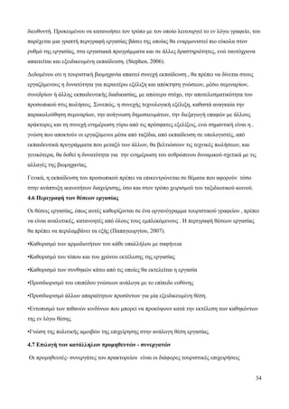 34
διευθυντή. Προκειμένου να κατανοήσει τον τρόπο με τον οποίο λειτουργεί το εν λόγω γραφείο, του
παρέχεται μια γραπτή περιγραφή εργασίας βάσει της οποίας θα εναρμονιστεί πιο εύκολα στον
ρυθμό της εργασίας, στα εργασιακά προγράμματα και σε άλλες δραστηριότητες, ενώ ταυτόχρονα
απαιτείται και εξειδικευμένη εκπαίδευση. (Stephen, 2006).
Δεδομένου οτι η τουριστική βιομηχανία απαιτεί συνεχή εκπαίδευση , θα πρέπει να δίνεται στους
εργαζόμενους η δυνατότητα για περαιτέρω εξέλιξη και απόκτηση γνώσεων, μέσω σεμιναρίων,
συνεδρίων ή άλλης εκπαιδευτικής διαδικασίας, με απώτερο στόχο, την αποτελεσματικότητα του
προσωπικού στις πωλήσεις. Συνεπώς, η συνεχής τεχνολογική εξέλιξη, καθιστά αναγκαία την
παρακολούθηση σεμιναρίων, την ανάγνωση δημοσιευμάτων, την διεξαγωγή επαφών με άλλους
πράκτορες και τη συνεχή ενημέρωση γύρω από τις πρόσφατες εξελίξεις, ενώ σημαντική είναι η .
γνώση που αποκτούν οι εργαζόμενοι μέσα από ταξίδια, από εκπαίδευση σε υπολογιστές, από
εκπαιδευτικά προγράμματα που μεταξύ των άλλων, θα βελτιώσουν τις τεχνικές πωλήσεων, και
γενικότερα, θα δοθεί η δυνατότητα για την ενημέρωση του ανθρώπινου δυναμικού σχετικά με τις
αλλαγές της βιομηχανίας.
Γενικά, η εκπαίδευση του προσωπικού πρέπει να επικεντρώνεται σε θέματα που αφορούν τόσο
στην ανάπτυξη ικανοτήτων διαχείρισης, όσο και στον τρόπο χειρισμού του ταξιδιωτικού κοινού.
4.6 Περιγραφή των θέσεων εργασίας
Οι θέσεις εργασίας, όπως αυτές καθορίζονται σε ένα οργανόγραμμα τουριστικού γραφείου , πρέπει
να είναι αναλυτικές, κατανοητές από όλους τους εμπλεκόμενους . Η περιγραφή θέσεων εργασίας
θα πρέπει να περιλαμβάνει τα εξής (Παπαγεωργίου, 2007).
•Καθορισμό των αρμοδιοτήτων του κάθε υπαλλήλου με σαφήνεια
•Καθορισμό του τόπου και του χρόνου εκτέλεσης της εργασίας
•Καθορισμό των συνθηκών κάτω από τις οποίες θα εκτελείται η εργασία
•Προσδιορισμό του επιπέδου γνώσεων ανάλογα με το επίπεδο ευθύνης
•Προσδιορισμό άλλων απαραίτητων προσόντων για μία εξειδικευμένη θέση.
•Εντοπισμό των πιθανών κινδύνων που μπορεί να προκύψουν κατά την εκτέλεση των καθηκόντων
της εν λόγω θέσης.
•Γνώση της πολιτικής αμοιβών της επιχείρησης στην ανάλογη θέση εργασίας.
4.7 Επιλογή των κατάλληλων προμηθευτών - συνεργατών
Οι προμηθευτές- συνεργάτες του πρακτορείου είναι οι διάφορες τουριστικές επιχειρήσεις
 
