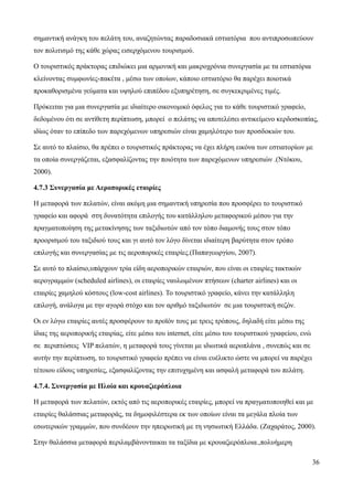 36
σημαντική ανάγκη του πελάτη του, αναζητώντας παραδοσιακά εστιατόρια που αντιπροσωπεύουν
τον πολιτισμό της κάθε χώρας εισερχόμενου τουρισμού.
Ο τουριστικός πράκτορας επιδιώκει μια αρμονική και μακροχρόνια συνεργασία με τα εστιατόρια
κλείνοντας συμφωνίες-πακέτα , μέσω των οποίων, κάποιο εστιατόριο θα παρέχει ποιοτικά
προκαθορισμένα γεύματα και υψηλού επιπέδου εξυπηρέτηση, σε συγκεκριμένες τιμές.
Πρόκειται για μια συνεργασία με ιδιαίτερο οικονομικό όφελος για το κάθε τουριστικό γραφείο,
δεδομένου ότι σε αντίθετη περίπτωση, μπορεί ο πελάτης να αποτελέσει αντικείμενο κερδοσκοπίας,
ιδίως όταν το επίπεδο των παρεχόμενων υπηρεσιών είναι χαμηλότερο των προσδοκιών του.
Σε αυτό το πλαίσιο, θα πρέπει ο τουριστικός πράκτορας να έχει πλήρη εικόνα των εστιατορίων με
τα οποία συνεργάζεται, εξασφαλίζοντας την ποιότητα των παρεχόμενων υπηρεσιών .(Ντόκου,
2000).
4.7.3 Συνεργασία με Αεροπορικές εταιρίες
Η μεταφορά των πελατών, είναι ακόμη μια σημαντική υπηρεσία που προσφέρει το τουριστικό
γραφείο και αφορά στη δυνατότητα επιλογής του κατάλληλου μεταφορικού μέσου για την
πραγματοποίηση της μετακίνησης των ταξιδιωτών από τον τόπο διαμονής τους στον τόπο
προορισμού του ταξιδιού τους και γι αυτό τον λόγο δίνεται ιδιαίτερη βαρύτητα στον τρόπο
επιλογής και συνεργασίας με τις αεροπορικές εταιρίες.(Παπαγεωργίου, 2007).
Σε αυτό το πλαίσιο,υπάρχουν τρία είδη αεροπορικών εταιριών, που είναι οι εταιρίες τακτικών
αερογραμμών (scheduled airlines), οι εταιρίες ναυλωμένων πτήσεων (charter airlines) και οι
εταιρίες χαμηλού κόστους (low-cost airlines). Το τουριστικό γραφείο, κάνει την κατάλληλη
επιλογή, ανάλογα με την αγορά στόχο και τον αριθμό ταξιδιωτών σε μια τουριστική σεζόν.
Οι εν λόγω εταιρίες αυτές προσφέρουν το προϊόν τους με τρεις τρόπους, δηλαδή είτε μέσω της
ίδιας της αεροπορικής εταιρίας, είτε μέσω του internet, είτε μέσω του τουριστικού γραφείου, ενώ
σε περιπτώσεις VIP πελατών, η μεταφορά τους γίνεται με ιδιωτικά αεροπλάνα , συνεπώς και σε
αυτήν την περίπτωση, το τουριστικό γραφείο πρέπει να είναι ευέλικτο ώστε να μπορεί να παρέχει
τέτοιου είδους υπηρεσίες, εξασφαλίζοντας την επιτυχημένη και ασφαλή μεταφορά του πελάτη.
4.7.4. Συνεργασία με Πλοία και κρουαζιερόπλοια
Η μεταφορά των πελατών, εκτός από τις αεροπορικές εταιρίες, μπορεί να πραγματοποιηθεί και με
εταιρίες θαλάσσιας μεταφοράς, τα δημοφιλέστερα εκ των οποίων είναι τα μεγάλα πλοία των
εσωτερικών γραμμών, που συνδέουν την ηπειρωτική με τη νησιωτική Ελλάδα. (Ζαχαράτος, 2000).
Στην θαλάσσια μεταφορά περιλαμβάνονταικαι τα ταξίδια με κρουαζιερόπλοια.,πολυήμερη
 