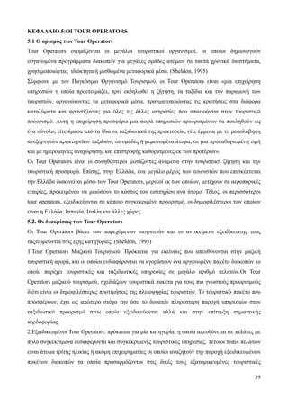 39
ΚΕΦΑΛΑΙΟ 5:ΟΙ TOUR OPERATORS
5.1 Ο ορισμός των Tour Operators
Tour Operators ονομάζονται οι μεγάλοι τουριστικοί οργανισμοί, οι οποίοι δημιουργούν
οργανωμένα προγράμματα διακοπών για μεγάλες ομάδες ατόμων σε τακτά χρονικά διαστήματα,
χρησιμοποιώντας ιδιόκτητα ή μισθωμένα μεταφορικά μέσα. (Sheldon, 1995)
Σύμφωνα με τον Παγκόσμιο Οργανισμό Τουρισμού, οι Tour Operators είναι «μια επιχείρηση
υπηρεσιών η οποία προετοιμάζει, πριν εκδηλωθεί η ζήτηση, τα ταξίδια και την παραμονή των
τουριστών, οργανώνοντας τα μεταφορικά μέσα, πραγματοποιώντας τις κρατήσεις στα διάφορα
καταλύματα και φροντίζοντας για όλες τις άλλες υπηρεσίες που απαιτούνται στον τουριστικό
προορισμό. Αυτή η επιχείρηση προσφέρει μια σειρά υπηρεσιών προορισμένων να πουληθούν ως
ένα σύνολο, είτε άμεσα από τα ίδια τα ταξιδιωτικά της πρακτορεία, είτε έμμεσα με τη μεσολάβηση
ανεξάρτητών πρακτορείων ταξιδιών, σε ομάδες ή μεμονωμένα άτομα, σε μια προκαθορισμένη τιμή
και με ημερομηνίες αναχώρησης και επιστροφής καθορισμένες εκ των προτέρων».
Οι Tour Operators είναι οι συνηθέστεροι μεσάζοντες ανάμεσα στην τουριστική ζήτηση και την
τουριστική προσφορά. Επίσης, στην Ελλάδα, ένα μεγάλο μέρος των τουριστών που επισκέπτεται
την Ελλάδα διακινείται μέσω των Tour Operators, μερικοί εκ των οποίων, μετέχουν σε αεροπορικές
εταιρίες, προκειμένου να μειώσουν το κόστος του εισιτηρίου ανά άτομο. Τέλος, οι περισσότεροι
tour operators, εξειδικεύονται σε κάποιο συγκεκριμένο προορισμό, οι δημοφιλέστεροι των οποίων
είναι η Ελλάδα, Ισπανία, Ιταλία και άλλες χώρες.
5.2. Οι διακρίσεις των Tour Operators
Οι Tour Operators βάσει των παρεχόμενων υπηρεσιών και το αντικείμενο εξειδίκευσης τους
ταξινομούνται στις εξής κατηγορίες: (Sheldon, 1995)
1.Tour Operators Μαζικού Τουρισμού: Πρόκειται για εκείνους που απευθύνονται στην μαζική
τουριστική αγορά, και οι οποίοι ενδιαφέρονται να αγοράσουν ένα οργανωμένο πακέτο διακοπών το
οποίο παρέχει τουριστικές και ταξιδιωτικές υπηρεσίες σε μεγάλο αριθμό πελατών.Οι Tour
Operators μαζικού τουρισμού, σχεδιάζουν τουριστικά πακέτα για τους πιο γνωστούς προορισμούς
διότι είναι οι δημοφιλέστερες προτιμήσεις της πλειοψηφίας τουριστών. Το τουριστικό πακέτο που
προσφέρουν, έχει ως απώτερο στόχο την όσο το δυνατόν πληρέστερη παροχή υπηρεσιών στον
ταξιδιωτικό προορισμό στον οποίο εξειδικεύονται αλλά και στην επίτευξη σημαντικής
κερδοφορίας.
2.Εξειδικευμένοι Tour Operators: πρόκειται για μία κατηγορία, η οποία απευθύνεται σε πελάτες με
πολύ συγκεκριμένα ενδιαφέροντα και συγκεκριμένες τουριστικές υπηρεσίες. Τέτοιοι τύποι πελατών
είναι άτομα τρίτης ηλικίας ή ακόμη επιχειρηματίες οι οποίοι αναζητούν την παροχή εξειδικευμένων
πακέτων διακοπών τα οποία προσαρμόζονται στις δικές τους εξατομικευμένες τουριστικές
 