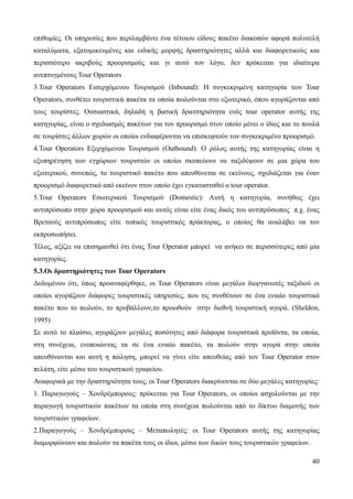 40
επιθυμίες. Οι υπηρεσίες που περιλαμβάνει ένα τέτοιου είδους πακέτο διακοπών αφορά πολυτελή
καταλύματα, εξατομικευμένες και ειδικής μορφής δραστηριότητες αλλά και διαφορετικούς και
περισσότερο ακριβούς προορισμούς και γι αυτό τον λόγο, δεν πρόκειται για ιδιαίτερα
ανεπτυγμένους Tour Operators
3.Tour Operators Εισερχόμενου Τουρισμού (Inbound): Η συγκεκριμένη κατηγορία των Tour
Operators, συνθέτει τουριστικά πακέτα τα οποία πωλούνται στο εξωτερικό, όπου αγοράζονται από
τους τουρίστες. Ουσιαστικά, δηλαδή η βασική δρατσηριότητα ενός tour operator αυτής της
κατηγορίας, είναι ο σχεδιασμός πακέτων για τον προορισμό στον οποίο μένει ο ίδιος και το πουλά
σε τουρίστες άλλων χωρών οι οποίοι ενδιαφέρονται να επισκεφτούν τον συγκεκριμένο προορισμό.
4.Tour Operators Εξερχόμενου Τουρισμού (Outbound): Ο ρόλος αυτής της κατηγορίας είναι η
εξυπηρέτηση των εγχώριων τουριστών οι οποίοι σκοπεύουν να ταξιδέψουν σε μια χώρα του
εξωτερικού, συνεπώς, το τουριστικό πακέτο που απευθύνεται σε εκείνους, σχεδιάζεται για έναν
προορισμό διαφορετικό από εκείνον στον οποίο έχει εγκατασταθεί ο tour operator.
5.Tour Operators Εσωτερικού Τουρισμού (Domestic): Αυτή η κατηγορία, συνήθως έχει
αντιπρόσωπο στην χώρα προορισμού και αυτός είναι είτε ένας δικός του αντιπρόσωπος π.χ. ένας
Βρετανός αντιπρόσωπος είτε τοπικός τουριστικός πράκτορας, ο οποίος θα αναλάβει να τον
εκπροσωπήσει.
Τέλος, αξίζει να επισημανθεί ότι ένας Tour Operator μπορεί να ανήκει σε περισσότερες από μία
κατηγορίες.
5.3.Οι δραστηριότητες των Tour Operators
Δεδομένου ότι, όπως προαναφέρθηκε, οι Tour Operators είναι μεγάλοι διοργανωτές ταξιδιού οι
οποίοι αγοράζουν διάφορες τουριστικές υπηρεσίες, που τις συνθέτουν σε ένα ενιαίο τουριστικό
πακέτο που το πωλούν, το προβάλλουν,το προωθούν στην διεθνή τουριστική αγορά. (Sheldon,
1995)
Σε αυτό το πλαίσιο, αγοράζουν μεγάλες ποσότητες από διάφορα τουριστικά προϊόντα, τα οποία,
στη συνέχεια, ενοποιώντας τα σε ένα ενιαίο πακέτο, τα πωλούν στην αγορά στην οποία
απευθύνονται και αυτή η πώληση, μπορεί να γίνει είτε απευθείας από τον Tour Operator στον
πελάτη, είτε μέσω του τουριστικού γραφείου.
Αναφορικά με την δραστηριότητα τους, οι Τour Operators διακρίνονται σε δύο μεγάλες κατηγορίες:
1. Παραγωγούς – Χονδρέμπορους: πρόκειται για Tour Operators, οι οποίοι ασχολούνται με την
παραγωγή τουριστικών πακέτων τα οποία στη συνέχεια πωλούνται από το δίκτυο διαμονής των
τουριστικών γραφείων.
2.Παραγωγούς – Χονδρέμπορους – Μεταπωλητές: οι Tour Operators αυτής της κατηγορίας
διαμορφώνουν και πωλούν τα πακέτα τους οι ίδιοι, μέσω των δικών τους τουριστικών γραφείων.
 