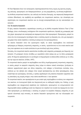 41
Οι Tour Operators όλων των κατηγοριών, δραστηριοποιούνται στους τομείς της έρευνας αγοράς,
της επιλογής προορισμού, των διαπραγματεύσεων με τους προμηθευτές, τη σύναψη συμβολαίων
τη σύνθεση τουριστικού πακέτου, την επιλογή του δικτύου διανομής, την παραγωγή διαφημιστικού
εντύπου (Brochure), την προβολή και προώθηση του τουριστικού πακέτου, την υλοποίηση και
αξιολόγηση του τουριστικού πακέτου και τη συνεχή ανατροφοδότηση για την ικανοποίηση των
πελατών.
5.4. Τα πακέτα διακοπών
Ο όρος «πακέτο διακοπών», περισσότερο γνωστός με τη διεθνή ονομασία Inclusive Tour ή Tour
Package, είναι ο συνδυασμός τουλάχιστον δύο τουριστικών προϊόντων, δηλαδή της μεταφοράς από
την χώρα- προορισμό και επιστροφή και παραμονή στον τόπο προορισμού. Προορισμός, μπορεί να
είναι είτε ένα συγκεκριμένο ξενοδοχείο όπου ο πελάτης περνά τις διακοπές του, είτε μια περιοχή ή
μια χώρα στην οποία ταξιδεύει ο πελάτης ή ακόμη και ένα κρουαζιερόπλοιο.
Το πακέτο διακοπών είναι ένα οργανωμένο ταξίδι, το οποίο περιλαμβάνει ένα αναλυτικό
πρόγραμμα με διάφορες τουριστικές υπηρεσίες, οι οποίες οργανώνονται σε ένα ενιαίο πακέτο από
τους tour operators και το οποίο πωλείται σε μια συνολική τιμή στους πελάτες.
Συνεπώς, ένα τουριστικό πακέτο αποτελείται συνήθως από υπηρεσίες μεταφοράς και διαμονής των
πελατών. Η μεταφορά γίνεται συνήθως με αεροπλάνο αλλά ακόμη και με τα άλλα μεταφορικά
μέσα. Η διαμονή εξασφαλίζεται σε ξενοδοχείο ή διαμερίσματα ή κάποια βίλα ανάλογα με το είδος
και την τιμή του πακέτου. (Fuller, 1997).
Το τουριστικό πακέτο μπορεί να περιλαμβάνει και άλλες συμπληρωματικές τουριστικές υπηρεσίες,
οι οποίες μπορεί να αφορούν υπηρεσίες όπως γεύμα σε κάποιο τοπικό εστιατόριο, ξενάγηση σε
κάποιον αρχαιολογικό χώρο και άλλες υπηρεσίες, ενώ υπάρχει η δυνατότητα ευελιξίας τους,
ανάλογα με την ζήτηση που υπάρχει στην αγορά προσφέροντας και άλλα προγράμματα, όπως
round trips και κρουαζιέρες. Συνεπώς, ο τρόπος σχεδιασμού ενός πακέτου διακοπών εξαρτάται από
τις απαιτήσεις της αγοράς στόχου, στην οποία απευθύνεται ο tour operator.
Το τουριστικό πακέτο, που προσφέρεται σε μια ενιαία τιμή, περιλαμβάνει το κόστος των υπηρεσιών
του πακέτου, τα λειτουργικά έξοδα του διοργανωτή και το επιθυμητό κέρδος του. Επίσης, η τιμή
περιλαμβάνει και υποχρεωτική ασφάλιση των ταξιδιωτών, προκειμένου να αντιμετωπιστεί εάν
δημιουργηθεί κάποιο πρόβλημα κατά την διάρκεια του ταξιδιού του ή κατά την παραμονή του στον
τόπο προορισμού, με αποτέλεσμα, ο πελάτης να μπορεί να αγοράσει διάφορες υπηρεσίες σε μια
αρκετά ελκυστική τιμή συνεπώς, τα πακέτα διακοπών προτιμώνται από την πλειοψηφία των
τουριστών.
 