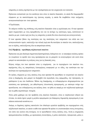 43
υπηρεσίες οι οποίες σχετίζονται με την εξυπηρέτηση και την ψυχαγωγία των πελατών.
Πρόκειται ουσιαστικά για ένα κατάλογο που είναι το πακέτο διακοπών, το οποίο θα διαμορφωθεί
σύμφωνα με τα αποτελέσματα της έρευνας αγοράς, η οποία θα συμβάλλει στην αυξημένη
ανταγωνιστικότητα του tour operator.
4.Τιμολόγηση
Το επόμενο στάδιο της σύνθεσης ενός πακέτου διακοπών είναι η τιμολόγηση του. Ο tour operator
αφού συμφωνήσει με τους προμηθευτές του για να πετύχει τις καλύτερες τιμές, κοστολογεί το
πακέτο με μια ενιαία τιμή για όλες τις υπηρεσίες η οποία θα είναι ελκυστική και ανταγωνιστική.
Ο tour operator βάσει της ποιότητας και της ποσότητας των υπηρεσιών του αλλά και των
ανταγωνιστικών τιμών, υπολογίζει την τελική τιμή που θα πουλήσει το πακέτο του, υπολογίζοντας
και το κέρδος, υπολογίζοντας όλα τα απαραίτητα κόστη.
5.4.2 Προβολή – προώθηση ταξιδιωτικού πακέτου
Πρόκειται για μία ιδιαίτερα σημαντική δραστηριότητα, δεδομένου οτι οι υποψήφιοι πελάτες πρέπει
να γνωρίσουν το προϊόν που τους προσφέρεται και να μπορούν να αναγνωρίζουν εάν αυτό είναι
μπορεί να ικανοποιήσει τις ανάγκες τους για τις διακοπές τους.
Κύριος στόχος του tour operator είναι η ενημέρωση για το περιεχόμενο του πακέτου του,
παρέχοντας όλες τις απαραίτητες λεπτομέρειες αναφορικά με το είδος, την ποσότητα και την
ποιότητα των προσφερόμενων υπηρεσιών.
Οι τρόποι, σύμφωνα με τους οποίους ένας tour operator θα προωθήσει το τουριστικό του πακέτο
είναι η διαφήμιση, που μπορεί να διεξαχθεί στα περιοδικά, στις εφημερίδες, την τηλεόραση, το
ραδιόφωνο ή και στο διαδίκτυο. Μέσω της διαφήμισης, οι ενδιαφερόμενοι πληροφορούνται για
εκπτώσεις και προσφορές, για φθηνότερους ελκυστικούς προορισμούς, με απώτερο στόχο την
προσέλκυση του ενδιαφέροντος του πελάτη, ώστε να έρθει σε επαφή με τον ταξιδιωτικό πράκτορα
και να μάθει περισσότερα στοιχεία.
Άλλα μέσα χρήσιμα για την προβολή ενός πακέτου διακοπών, είναι οι ταξιδιωτικοί οδηγοί και
έντυπα, τα οποία έχουν μικρά η μεγάλα αφιερώματα για διάφορους δημοφιλής προορισμούς ή και
κάποια εκπτωτικά κουπόνια κ.α.
Ακόμη, οι δημόσιες σχέσεις αποτελούν ένα ιδιαίτερο εργαλείο προβολής του περιεχομένου ενός
ταξιδιωτικού πακέτου, το οποίο ο κάθε tour operator θα πρέπει το γνωστοποιήσει στους συνεργάτες
του ώστε και εκείνοι στη συνέχεια, να το προωθήσουν στους πελάτες τους. Αυτή η ενημέρωση
πραγματοποιείται συνήθως, με προσωπικές συναντήσεις, ή μέσω επιστολών, τηλεφωνικά, μέσω e-
 