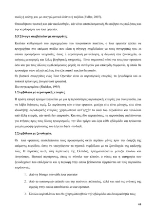 44
mailς ή επίσης και με επαγγελματικά δείπνα ή ταξίδια.(Fuller, 2007).
Οποιαδήποτε τακτική και εάν ακολουθηθεί, εάν είναι αποτελεσματική, θα αυξήσει τις πωλήσεις και
την κερδοφορία του tour operator.
5.5 Σύναψη συμβολαίων με συνεργάτες
Κατόπιν καθορισμού του περιεχομένου του τουριστικού πακέτου, ο tour operator πρέπει να
προχωρήσει στο επόμενο στάδιο που είναι η σύναψη συμβολαίων με τους συνεργάτες του, οι
οποίοι προσφέρουν υπηρεσίες, όπως η αεροπορική μετακίνηση, η διαμονή στα ξενοδοχεία, οι
επίγειες μεταφορές και άλλες βοηθητικές υπηρεσίες. Είναι σημαντικό τόσο για τους tour operators
όσο και για τους άλλους εμπλεκόμενους φορείς να συνάψουν μια επικερδή συμφωνία, η οποία θα
προσφέρει στον τελικό πελάτη, ένα ελκυστικό πακέτο διακοπών.
Οι βασικοί συνεργάτες ενός Tour Operator είναι οι αεροπορικές εταιρίες, τα ξενοδοχεία και οι
τοπικοί πράκτορες (τουριστικά γραφεία).
Πιο συγκεκριμένα: (Sheldon, 1995)
1.Συμβόλαια με αεροπορικές εταιρίες
H πρώτη επαφή πραγματοποιείται με μια ή περισσότερες αεροπορικές εταιρίες για συνεργασία, για
να λάβει διάφορες τιμές. Σε περίπτωση που ο tour operator. μετέχει είτε είναι μέτοχος, είτε είναι
ιδιοκτήτης αεροπορικής εταιρίας, χρησιμοποιεί κατ’αρχήν τα δικά του αεροπλάνα και ναυλώνει
από άλλη εταιρία, εάν αυτά δεν επαρκούν. Και στις δύο περιπτώσεις, τα αεροσκάφη ναυλώνονται
για πτήσεις προς τους ίδιους προορισμούς, την ίδια ημέρα και ώρα κάθε εβδομάδα και πρόκειται
για μία μορφή οργάνωσης που λέγεται back –to-back.
2.Συμβόλαια με ξενοδοχεία.
Οι tour operatorς επισκέπτονται τους προορισμούς οκτώ περίπου μήνες πριν την έναρξή της
επόμενης περιόδου, ώστε να υπογράψουν τα σχετικά συμβόλαια με τα ξενοδοχεία της επιλογής
τους. Η περίοδος αυτή, στη περίπτωση της Ελλάδας, πραγματοποιείται μεταξύ Ιουνίου και
Αυγούστου. Βασικοί παράγοντες, όπως το σύνολο των κλινών, ο τύπος και η κατηγορία των
ξενοδοχείων που επιλέγονται και η περιοχή στην οποία βρίσκονται εξαρτώνται απ τους παρακάτω
παράγοντες:
1. Από τη δύναμη του κάθε tour operator
2. Από το οικονομικό επίπεδο και την ποιότητα πελατείας, αλλά και από τις ανάγκες της
αγοράς στην οποία απευθύνεται ο tour operator.
3. Σύνολο αεροπλάνων που θα χρησιμοποιηθούν την εβδομάδα και δυναμικότητα τους.
 