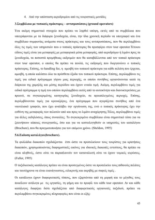 45
4. Από την απόσταση αεροδρομίου από τις τουριστικές μονάδες
3.Συμβόλαια με τοπικούς πράκτορες – αντιπροσώπους (ground operators)
Ένα ακόμη σημαντικό στοιχείο που πρέπει να ληφθεί υπόψη, εκτός από τα συμβόλαια που
υπογράφονται με τα διάφορα ξενοδοχεία, είναι, την ίδια χρονική περίοδο να υπογραφεί και ένα
συμβόλαιο συμφωνίας ανάμεσα στους πράκτορες και τους αντιπροσώπους, που θα περιλαμβάνει
όλες τις τιμές των υπηρεσιών που ο τοπικός πράκτορας θα προσφέρει στον tour operator.Τέτοιου
είδους τιμές είναι για μεταφορές με μεταφορικά μέσα μεταφοράς, από αεροδρόμιο ή λιμάνι προς τα
ξενοδοχεία, τα ποσοστά προμήθειας εκδρομών που θα καταβάλλονται από τον τοπικό πράκτορα
στον tour operator, ο οποίος θα πρέπει να πουλά, τις εκδρομές που διοργανώνει ο τοπικός
πράκτορας. Επίσης, το handling fee, η αμοιβή του τοπικού πράκτορα για κάθε πελάτη που έρχεται,
αμοιβή, η οποία καλύπτει όλα τα πρόσθετα έξοδα του τοπικού πράκτορα. Επίσης, περιλαμβάνει τις
τιμές για ειδικό πρόγραμμα γύρου μιας περιοχής, οι οποίοι συνήθως οργανώνονται κατά τη
διάρκεια της χαμηλής και μέσης περιόδου και έχουν ενιαία τιμή. Ακόμη, περιλαμβάνει τιμές για
ειδικό πρόγραμμα η τιμή του οποίου περιλαμβάνει εκτός από το αυτοκίνητο και διανυκτερεύσεις με
πρωινό, σε συγκεκριμένης κατηγορίας ξενοδοχείο, σε προεπιλεγμένες περιοχές. Επίσης,
περιλμβάνονται τιμές για κρουαζιέρες, ένα πρόγραμμα που αγοράζεται συνήθως από ένα
ναυτιλιακό γραφείο, που έχει αναλάβει την οργάνωση της, ενώ ο τοπικός πράκτορας έχει την
ευθύνη της μεταφοράς των πελατών από και προς το λιμάνι αναχώρησης.Τέλος, περιλαμβάνει τιμές
για άλλες εκδηλώσεις, όπως συναυλίες. Το συγκεκριμένο συμβόλαιο είναι σημαντικό τόσο για να
ξεκινήσουν κάποιες συνεργασίες, όσο και για να κοστολογηθούν οι υπηρεσίες του καταλόγου
(Brochure), που θα πραγματοποιήσει για τον επόμενο χρόνο. (Sheldon, 1995)
5.6.Εκδοση καταλόγου(brochure).
Τα φυλλάδια διακοπών σχεδιάζονται έτσι ώστε να προσελκύουν τους τουρίστες για κρατήσεις
διακοπών, χρησιμοποιώντας διαφημιστικές εικόνες για ιδανικές διακοπές εντούτοις, θα πρέπει να
είναι αληθινές, ώστε ούτε να παραπλανούν τον καταναλωτή ούτε να έχουν νομικές κυρώσεις.
(Fuller, 1995)
Ο ταξιδιωτικός κατάλογος πρέπει να είναι προσεγμένος ώστε να προσελκύει τους πιθανούς πελάτες
και ταυτόχρονα να είναι ευανάγνωστος, ειλικρινής και ακριβής με σαφείς τιμές .
Οι κατάλογοι έχουν διαφορετικούς τύπους, που εξαρτώνται από τη μορφή και το μέγεθος τους
ποικίλουν ανάλογα με τις εργασίες, τη φήμη και το προφίλ του κάθε tour operator. Αν και κάθε
κατάλογος διαφέρει διότι σχεδιάζεται από διαφορετικούς οργανωτές ταξιδιού, πρέπει να
περιλαμβάνει συγκεκριμένες πληροφορίες που είναι οι εξής:
 