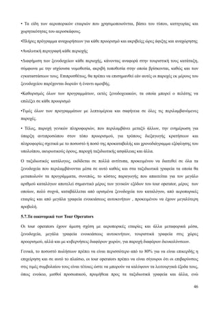 46
• Τα είδη των αεροπορικών εταιριών που χρησιμοποιούνται, βάσει του τύπου, κατηγορίας και
χωρητικότητας του αεροσκάφους.
•Πλήρες πρόγραμμα αναχωρήσεων για κάθε προορισμό και ακριβείςς ώρες άφιξης και αναχώρησης
•Αναλυτική περιγραφή κάθε περιοχής
•Διαφήμιση των ξενοδοχείων κάθε περιοχής, κάνοντας αναφορά στην τουριστική τους κατάταξη,
σύμφωνα με την ισχύουσα νομοθεσία, ακριβή τοποθεσία στην οποία βρίσκονται, καθώς και των
εγκαταστάσεων τους. Επιπροσθέτως, θα πρέπει να επισημανθεί εάν αυτές οι παροχές εκ μέρους του
ξενοδοχείου παρέχονται δωρεάν ή έναντι αμοιβής.
•Καθορισμός όλων των προγραμμάτων, εκτός ξενοδοχειακών, τα οποία μπορεί ο πελάτης να
επιλέξει σε κάθε προορισμό
•Τιμές όλων των προγραμμάτων με λεπτομέρεια και σαφήνεια σε όλες τις περιλαμβανόμενες
παροχές.
• Τέλος, παροχή γενικών πληροφοριών, που περιλαμβάνει μεταξύ άλλων, την ενημέρωση για
ύπαρξη αντιπροσώπου στον τόπο προορισμού, για τρόπους διεξαγωγής κρατήσεων και
πληροφορίες σχετικά με το ποσοστό ή ποσό της προκαταβολής και χρονοδιάγραμμα εξόφλησης του
υπολοίπου, ακυρωτικούς όρους, παροχή ταξιδιωτικής ασφάλειας και άλλα.
Ο ταξιδιωτικός κατάλογος, εκδίδεται σε πολλά αντίτυπα, προκειμένου να διατεθεί σε όλα τα
ξενοδοχεία που περιλαμβάνονται μέσα σε αυτό καθώς και στα ταξιδιωτικά γραφεία τα οποία θα
μεταπωλούν τα προγράμματα, συνεπώς, το κόστος παραγωγής που απαιτείται για τον μεγάλο
αριθμού καταλόγων αποτελεί σημαντικό μέρος των γενικών εξόδων του tour operator, μέρος των
οποίων, πολύ συχνά, καταβάλλεται από ορισμένα ξενοδοχεία του καταλόγου, από αεροπορικές
εταιρίες και από μεγάλα γραφεία ενοικιάσεως αυτοκινήτων , προκειμένου να έχουν μεγαλύτερη
προβολή.
5.7.Τα οικονομικά των Tour Operators
Οι tour operators έχουν άμεση σχέση με αεροπορικές εταιρίες και άλλα μεταφορικά μέσα,
ξενοδοχεία, μεγάλα γραφεία ενοικιάσεως αυτοκινήτων, τουριστικά γραφεία στις χώρες
προορισμού, αλλά και με κυβερνήσεις διαφόρων χωρών, για παροχή διαφόρων διευκολύνσεων.
Γενικά, το ποσοστό πωλήσεων πρέπει να είναι περισσότερο από το 80% για να είναι επικερδής η
επιχείρηση και σε αυτό το πλαίσιο, οι tour operators πρέπει να είναι σίγουροι ότι οι επιβαρύνσεις
στις τιμές συμβολαίου τους είναι τέτοιες ώστε να μπορούν να καλύψουν τα λειτουργικά έξοδα τους,
όπως ενοίκιο, μισθοί προσωπικού, προμήθεια προς τα ταξιδιωτικά γραφεία και άλλα, ενώ
 