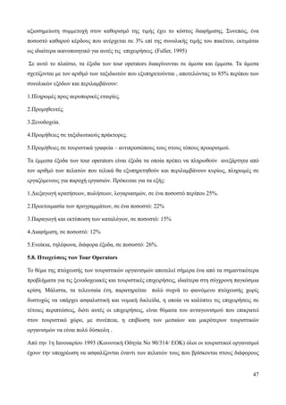 47
αξιοσημείωτη συμμετοχή στον καθορισμό της τιμής έχει το κόστος διαφήμισης. Συνεπώς, ένα
ποσοστό καθαρού κέρδους που ανέρχεται σε 3% επί της συνολικής τιμής του πακέτου, εκτιμάται
ως ιδιαίτερα ικανοποιητικό για αυτές τις επιχειρήσεις. (Fuller, 1995)
Σε αυτό το πλαίσιο, τα έξοδα των tour operators διακρίνονται σε άμεσα και έμμεσα. Τα άμεσα
σχετίζονται με τον αριθμό των ταξιδιωτών που εξυπηρετούνται , αποτελώντας το 85% περίπου των
συνολικών εξόδων και περιλαμβάνουν:
1.Πληρωμές προς αεροπορικές εταιρίες.
2.Προμηθευτές.
3.Ξενοδοχεία.
4.Προμήθειες σε ταξιδιωτικούς πράκτορες.
5.Προμήθειες σε τουριστικά γραφεία – αντιπροσώπους τους στους τόπους προορισμού.
Τα έμμεσα έξοδα των tour operators είναι έξοδα τα οποία πρέπει να πληρωθούν ανεξάρτητα από
τον αριθμό των πελατών που τελικά θα εξυπηρετηθούν και περιλαμβάνουν κυρίως, πληρωμές σε
εργαζόμενους για παροχή εργασιών. Πρόκειται για τα εξής:
1.Διεξαγωγή κρατήσεων, πωλήσεων, λογαριασμών, σε ένα ποσοστό περίπου 25%.
2.Προετοιμασία των προγραμμάτων, σε ένα ποσοστό: 22%
3.Παραγωγή και εκτύπωση των καταλόγων, σε ποσοστό: 15%
4.Διαφήμιση, σε ποσοστό: 12%
5.Ενοίκια, τηλέφωνα, διάφορα έξοδα, σε ποσοστό: 26%.
5.8. Πτωχεύσεις των Tour Operators
Το θέμα της πτώχευσής των τουριστικών οργανισμών αποτελεί σήμερα ένα από τα σημαντικότερα
προβλήματα για τις ξενοδοχειακές και τουριστικές επιχειρήσεις, ιδιαίτερα στη σύγχρονη παγκόσμια
κρίση. Μάλιστα, τα τελευταία έτη, παρατηρείται πολύ συχνά το φαινόμενο πτώχευσής χωρίς
δυστυχώς να υπάρχει ασφαλιστική και νομική δικλείδα, η οποία να καλύπτει τις επιχειρήσεις σε
τέτοιες περιπτώσεις, διότι αυτές οι επιχειρήσεις, είναι θύματα του ανταγωνισμού που επικρατεί
στον τουριστικό χώρο, με συνέπεια, η επιβίωση των μεσαίων και μικρότερων τουριστικών
οργανισμών να είναι πολύ δύσκολη .
Από την 1η Ιανουαρίου 1993 (Κοινοτική Οδηγία Νο 90/314/ ΕΟΚ) όλοι οι τουριστικοί οργανισμοί
έχουν την υποχρέωση να ασφαλίζονται έναντι των πελατών τους που βρίσκονται στους διάφορους
 