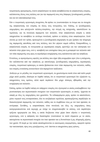 48
τουριστικούς προορισμούς, έναντι ασφαλίστρων τα οποία καταβάλλονται σε ασφαλιστικές εταιρίες,
καλύπτοντας όλους τους πελάτες και για την παραμονή τους στις διάφορες ξενοδοχειακές μονάδες
και για τον επαναπατρισμό τους.
Εάν ο τουριστικός οργανισμός πτωχεύσει, θα πρέπει να γνωστοποιήσει το όνομα και τα στοιχεία
της ασφαλιστικής του εταιρίας σε όλους τους συνεργάτες του. Επίσης, οι ξενοδοχειακές
επιχειρήσεις που φιλοξενούν πελάτες-τουρίστες, την στιγμή της πτώχευσής, αποστέλλουν τα
τιμολόγια, για τη συνολική παραμονή των πελατών, στην ασφαλιστική εταιρία η οποία
υποχρεούται να καταβάλει το αντίτιμο συνολικά, εφόσον οι πελάτες είναι ασφαλισμένοι. Αυτό
γίνεται με αυτό τον τρόπο, προκειμένου η ξενοδοχειακή επιχείρηση να μην ζητήσει την πληρωμή
της παραμονής απευθείας από τους πελάτες, που δεν φέρουν καμιά ευθύνη. Επιπροσθέτως, η
ασφαλιστική εταιρία, σε συνεργασία με αεροπορική εταιρία, φροντίζει για την επιστροφή των
πελατών στην χώρα τους, ενώ η καταβολή των εισιτηρίων όπως και η μεταφορά των πελατών από
τον τόπο παραμονής τους προς το αεροδρόμιο αναχώρησης τους καλύπτονται από την ασφάλεια.
Εντούτοις, οι προηγούμενες οφειλές για πελάτες που είχαν ήδη αναχωρήσει πριν γίνει η πτώχευση,
δεν καλύπτονται από την ασφάλεια, με αποτέλεσμα, ξενοδοχειακές επιχειρήσεις, αεροπορικές
εταιρίες, τουριστικοί πράκτορες οι οποίοι βρίσκονται στον τόπο παραμονής των πελατών, καθώς
και εταιρίες ενοικίασης αυτοκινήτων κλπ παραμένουν ακάλυπτοι.
Ανάλογα με το μέγεθος του τουριστικού οργανισμού, τα χρωστούμενα ποσά είναι από πολύ μικρά
μέχρι πολύ μεγάλα, ιδιαίτερα αν ληφθεί υπόψη, ότι οι τουριστικοί οργανισμοί δεν εξοφλούν τις
υποχρεώσεις τους αμέσως, αλλά αφού περάσουν δύο μέχρι τέσσερις εβδομάδες από την
αναχώρηση των πελατών.
Επίσης, πρέπει να ληφθεί υπόψη οτι υπάρχουν εταιρίες στο εξωτερικό οι οποίες αναλαμβάνουν την
ρευστοποίηση των περιουσιακών στοιχείων των τουριστικών οργανισμών, οι οποίες έρχονται σε
επαφή με όλες τις επιχειρήσεις που χρωστάνε. Τα ενδιαφερόμενα μέρη, πρέπει να αποστείλουν,
μέσω νομικού τους αντιπροσώπου, όλα τα ανεξόφλητα τιμολόγια, προσκομίζοντας παράλληλα τα
δικαιολογητικά παραμονής των πελατών, καθώς και το συμβόλαιο τους με τον tour operator, σε
αντίγραφα. Συνήθως, η εκπροσώπηση είναι συνολική για όλες τις επιχειρήσεις όπως
κατηγοριοποιούνται ανά περιοχή, με στόχο να ελαχιστοποιηθεί το κόστος, ενώ παράλληλα
ορίζεται ημερομηνία για δίκη, η οποία διεξάγεται στην χώρα όπου εδρεύει ο τουριστικός
οργανισμός, ενώ η απόφαση του δικαστηρίου γνωστοποιεί το ποσό σύμφωνα με το οποίο,
αποτιμώνται τα περιουσιακά στοιχεία του tour operator και η δυνατότητα ή μη, πληρωμής μέρους
των χρεών. Η σειρά με την οποία αποπληρώνονται οι οικονομικές εκκρεμότητες, αφορούν πρώτα
την τακτοποίηση προς τους εργαζόμενους, ενώ έπονται οι υποχρεώσεις προς τρίτους.
 