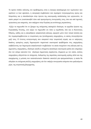 49
Το πρώτο στάδιο επίλυσης του προβλήματος είναι η έγκαιρη αποπληρωμή των τιμολογίων που
οφείλουν οι tour operators, η υπογραφή συμβολαίων που περιέχουν συγκεκριμένους όρους και
δεσμεύσεις και η σπουδαιότητα στην έρευνα της οικονομικής κατάστασης των οργανωτών, το
οποίο μπορεί να γνωστοποιηθεί τόσο από προηγούμενες συνεργασίες τους, όσο και από σχετικές
οργανώσεις και υπηρεσίες που υπάρχουν στην Ευρώπη για αντίστοιχες περιπτώσεις.
Αξίζει να σημειωθεί ότι το ζήτημα της πτώχευσης απασχολεί ιδιαίτερα, τα αρμόδια όργανα της
Ευρωπαϊκής Ένωσης, ενώ αξίζει να σημειωθεί οτι τόσο η νομοθεσία, όσο και οι Κοινοτικές
Οδηγίες, καθώς και η οποιαδήποτε ασφαλιστική κάλυψη, αφορούν μόνο στον τελικό πελάτη και
δεν συμπεριλαμβάνονται οι τουριστικές και ξενοδοχειακές επιχειρήσεις, οι οποίες συνεργάζονται
μαζί τους. Ο έντονος ανταγωνισμός που επικρατεί στην τουριστική αγορά, και οι υπέρογκες
δαπάνες ορισμένες φορές δημιουργούν σημαντικά οικονομικά προβλήματα στις επιχειρήσεις
επιβάλλοντας την δημιουργία ασφαλιστικών συμβολαίων τα οποία στοχεύουν στη κάλυψη από τις
ζημιογόνες επιχειρήσεις, ιδιαίτερα επειδή η σύγχρονη παγκόσμια οικονομική κρίση που επηρεάζει
όλο τον κόσμο αποτελεί ένα ιδιαίτερα σημαντικός παράγοντα, σύμφωνα με τον οποίο, πολλές
επιχειρήσεις οδηγούνται σε πτώχευση. Δεδομένης της παρούσας οικονομικής κρίσης αλλά και της
επερχόμενης, η μείωση των καταναλωτικών δαπανών αποτελεί μία πραγματικότητα, η οποία θα
οδηγήσει σε πτώχευση πολλές επιχειρήσεις εάν δεν υπάρξει συνεργασία ανάμεσα στα εμπλεκόμενα
μέρη της τουριστικής βιομηχανίας.
 