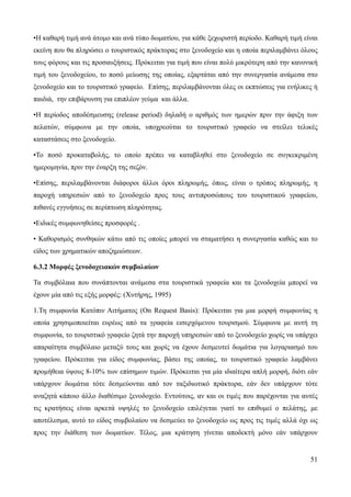 51
•Η καθαρή τιμή ανά άτομο και ανά τύπο δωματίου, για κάθε ξεχωριστή περίοδο. Καθαρή τιμή είναι
εκείνη που θα πληρώσει ο τουριστικός πράκτορας στο ξενοδοχείο και η οποία περιλαμβάνει όλους
τους φόρους και τις προσαυξήσεις. Πρόκειται για τιμή που είναι πολύ μικρότερη από την κανονική
τιμή του ξενοδοχείου, το ποσό μείωσης της οποίας, εξαρτάται από την συνεργασία ανάμεσα στο
ξενοδοχείο και το τουριστικό γραφείο. Επίσης, περιλαμβάνονται όλες οι εκπτώσεις για ενήλικες ή
παιδιά, την επιβάρυνση για επιπλέον γεύμα και άλλα.
•Η περίοδος αποδέσμευσης (release period) δηλαδή ο αριθμός των ημερών πριν την άφιξη των
πελατών, σύμφωνα με την οποία, υποχρεούται το τουριστικό γραφείο να στείλει τελικές
καταστάσεις στο ξενοδοχείο.
•Το ποσό προκαταβολής, το οποίο πρέπει να καταβληθεί στο ξενοδοχείο σε συγκεκριμένη
ημερομηνία, πριν την έναρξη της σεζόν.
•Επίσης, περιλαμβάνονται διάφοροι άλλοι όροι πληρωμής, όπως, είναι ο τρόπος πληρωμής, η
παροχή υπηρεσιών από το ξενοδοχείο προς τους αντιπροσώπους του τουριστικού γραφείου,
πιθανές εγγυήσεις σε περίπτωση πληρότητας.
•Ειδικές συμφωνηθείσες προσφορές .
• Καθορισμός συνθηκών κάτω από τις οποίες μπορεί να σταματήσει η συνεργασία καθώς και το
είδος των χρηματικών αποζημιώσεων.
6.3.2 Μορφές ξενοδοχειακών συμβολαίων
Τα συμβόλαια που συνάπτονται ανάμεσα στα τουριστικά γραφεία και τα ξενοδοχεία μπορεί να
έχουν μία από τις εξής μορφές: (Χυτήρης, 1995)
1.Τη συμφωνία Kατόπιν Aιτήματος (On Request Basis): Πρόκειται για μια μορφή συμφωνίας η
οποία χρησιμοποιείται ευρέως από τα γραφεία εισερχόμενου τουρισμού. Σύμφωνα με αυτή τη
συμφωνία, το τουριστικό γραφείο ζητά την παροχή υπηρεσιών από το ξενοδοχείο χωρίς να υπάρχει
απαραίτητα συμβόλαιο μεταξύ τους και χωρίς να έχουν δεσμευτεί δωμάτια για λογαριασμό του
γραφείου. Πρόκειται για είδος συμφωνίας, βάσει της οποίας, το τουριστικό γραφείο λαμβάνει
προμήθεια ύψους 8-10% των επίσημων τιμών. Πρόκειται για μία ιδιαίτερα απλή μορφή, διότι εάν
υπάρχουν δωμάτια τότε δεσμεύονται από τον ταξιδιωτικό πράκτορα, εάν δεν υπάρχουν τότε
αναζητά κάποιο άλλο διαθέσιμο ξενοδοχείο. Εντούτοις, αν και οι τιμές που παρέχονται για αυτές
τις κρατήσεις είναι αρκετά υψηλές το ξενοδοχείο επιλέγεται γιατί το επιθυμεί ο πελάτης, με
αποτέλεσμα, αυτό το είδος συμβολαίου να δεσμεύει το ξενοδοχείο ως προς τις τιμές αλλά όχι ως
προς την διάθεση των δωματίων. Τέλος, μια κράτηση γίνεται αποδεκτή μόνο εάν υπάρχουν
 