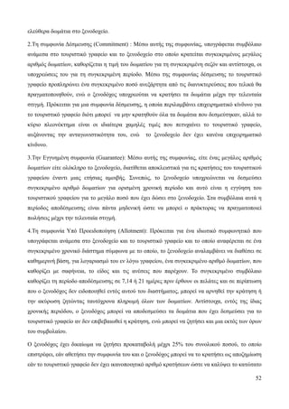 52
ελεύθερα δωμάτια στο ξενοδοχείο.
2.Tη συμφωνία Δέσμευσης (Commitment) : Mέσω αυτής της συμφωνίας, υπογράφεται συμβόλαιο
ανάμεσα στο τουριστικό γραφείο και το ξενοδοχείο στο οποίο κρατείται συγκεκριμένος μεγάλος
αριθμός δωματίων, καθορίζεται η τιμή του δωματίου για τη συγκεκριμένη σεζόν και αντίστοιχα, οι
υποχρεώσεις του για τη συγκεκριμένη περίοδο. Μέσω της συμφωνίας δέσμευσης το τουριστικό
γραφείο προπληρώνει ένα συγκεκριμένο ποσό ανεξάρτητα από τις διανυκτερεύσεις που τελικά θα
πραγματοποιηθούν, ενώ ο ξενοδόχος υποχρεούται να κρατήσει τα δωμάτια μέχρι την τελευταία
στιγμή. Πρόκειται για μια συμφωνία δέσμευσης, η οποία περιλαμβάνει επιχειρηματικό κίνδυνο για
το τουριστικό γραφείο διότι μπορεί να μην κρατηθούν όλα τα δωμάτια που δεσμεύτηκαν, αλλά το
κύριο πλεονέκτημα είναι οι ιδιαίτερα χαμηλές τιμές που πετυχαίνει το τουριστικό γραφείο,
αυξάνοντας την ανταγωνιστικότητα του, ενώ το ξενοδοχείο δεν έχει κανένα επιχειρηματικό
κίνδυνο.
3.Την Eγγυημένη συμφωνία (Guarantee): Μέσω αυτής της συμφωνίας, είτε ένας μεγάλος αριθμός
δωματίων είτε ολόκληρο το ξενοδοχείο, διατίθεται αποκλειστικά για τις κρατήσεις του τουριστικού
γραφείου έναντι μιας ετήσιας αμοιβής. Συνεπώς, το ξενοδοχείο υποχρεώνεται να δεσμεύσει
συγκεκριμένο αριθμό δωματίων για ορισμένη χρονική περίοδο και αυτό είναι η εγγύηση του
τουριστικού γραφείου για το μεγάλο ποσό που έχει δώσει στο ξενοδοχείο. Στα συμβόλαια αυτά η
περίοδος αποδέσμευσης είναι πάντα μηδενική ώστε να μπορεί ο πράκτορας να πραγματοποιεί
πωλήσεις μέχρι την τελευταία στιγμή.
4.Τη συμφωνία Υπό Προειδοποίηση (Allotment): Πρόκειται για ένα ιδιωτικό συμφωνητικό που
υπογράφεται ανάμεσα στο ξενοδοχείο και το τουριστικό γραφείο και το οποίο αναφέρεται σε ένα
συγκεκριμένο χρονικό διάστημα σύμφωνα με το οποίο, το ξενοδοχείο αναλαμβάνει να διαθέσει σε
καθημερινή βάση, για λογαριασμό του εν λόγω γραφείου, ένα συγκεκριμένο αριθμό δωματίων, που
καθορίζει με σαφήνεια, το είδος και τις ανέσεις που παρέχουν. Το συγκεκριμένο συμβόλαιο
καθορίζει τη περίοδο αποδέσμευσης σε 7,14 ή 21 ημέρες πριν έρθουν οι πελάτες και σε περίπτωση
που ο ξενοδόχος δεν ειδοποιηθεί εντός αυτού του διαστήματος, μπορεί να αρνηθεί την κράτηση ή
την ακύρωση ζητώντας ταυτόχρονα πληρωμή όλων των δωματίων. Αντίστοιχα, εντός της ίδιας
χρονικής περιόδου, ο ξενοδόχος μπορεί να αποδεσμεύσει τα δωμάτια που έχει δεσμεύσει για το
τουριστικό γραφείο αν δεν επιβεβαιωθεί η κράτηση, ενώ μπορεί να ζητήσει και μια εκτός των όρων
του συμβολαίου.
Ο ξενοδόχος έχει δικαίωμα να ζητήσει προκαταβολή μέχρι 25% του συνολικού ποσού, το οποίο
επιστρέφει, εάν αθετήσει την συμφωνία του και ο ξενοδόχος μπορεί να το κρατήσει ως αποζημίωση
εάν το τουριστικό γραφείο δεν έχει ικανοποιητικό αριθμό κρατήσεων ώστε να καλύψει το κατώτατο
 