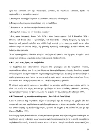 53
όριο του allotment που έχει συμφωνηθεί. Συνεπώς, το συμβόλαιο allotment, πρέπει να
περιλαμβάνει τα παρακάτω στοιχεία:
1.Τα ονόματα των συμβαλλόμενων μελών και τις επωνυμίες των εταιριών
2.Το χρονικό διάστημα για το οποίο έχει ισχύ το συμβόλαιο
3.Το ανώτατο και κατώτατο αριθμό διανυκτερεύσεων
4.Τον αριθμό, το είδος και τον τύπο των δωματίων
5.Τους όρους διατροφής: Room Only (RO) – Μόνο Διανυκτέρευση, Bed & Breakfast (BB) –
Πρωινό, Half Board (HB) – Ημιδιατροφή, Full Board (FB) – Πλήρης Διατροφή, τις τιμές των
δωματίων ανά χρονική περίοδο ( low, middle, high season), τις εκπτώσεις σε παιδιά και το τρίτο
ενήλικο άτομο σε δίκλινο άτομο, τις χρονικές περιόδους ειδοποίησης ( Release Periods) και
διάφορα άλλα στοιχεία.
Το εν λόγω συμβόλαιο allotment συμφέρει το τουριστικό γραφείο γιατί όχι μόνο πετυχαίνει πολύ
καλές τιμές αλλά δεν δεσμεύεται ουσιαστικά απέναντι στο ξενοδοχείο.
6.4 Αλλαγές στους όρους του συμβολαίου
Τα συμβόλαια που υπογράφονται ανάμεσα στα ξενοδοχεία και τα τουριστικά γραφεία,
περιλαμβάνουν όλους τους όρους που θέτουν οι δύο συμβαλλόμενες πλευρές. Εντούτοις, μπορεί
αυτοί οι όροι να αλλάξουν κατά την διάρκεια της τουριστικής σεζόν, συνήθως από τον ξενοδόχο, ο
οποίος σύμφωνα με την κίνηση της τουριστικής αγοράς μπορεί να μετατρέψει ορισμένους όρους
του συμβολαίου είτε προς δικό του όφελος , είτε του τουριστικού γραφείου.
Οι αλλαγές αυτές μπορεί να αφορούν την αλλαγή της περιόδου αποδέσμευσής, η οποία μπορεί να
είναι είτε μεγάλη είτε μικρή ,ανάλογα με την ζήτηση αλλά και σε ειδικές προσφορές , οι οποίες
πραγματοποιούνται από τον ξενοδόχο, ώστε να αυξήσει την πελατεία του.(Swarbrooke, 1993).
6.4.1Μετατροπή της περιόδου αποδέσμευσής ( Free Sales & Stop Sales )
Κατά τη διάρκεια της τουριστικής σεζόν το ξενοδοχείο έχει το δικαίωμα να ζητήσει από τον
τουριστικό πράκτορα να αλλάξει την περίοδο αποδέσμευσης, η αλλαγή της οποίας, εξαρτάται από
τον τρόπο κίνησης της τουριστικής αγοράς, η οποία θα αυξηθεί ή θα μειωθεί ανάλογα με την
ζήτηση.(Sheldon, 1995).
Εάν οι προβλέψεις καταδεικνύουν μείωση πωλήσεων για ένα συγκεκριμένο χρονικό διάστημα, το
ξενοδοχείο μπορεί να ζητήσει αλλαγή για την περίοδο αποδέσμευσης, ώστε να πουλά σεμικρότερη
περίοδο αποδέσμευσής, με αποτέλεσμα να προσελκύεται το ενδιαφέρον πελατών που αποφασίζουν
 