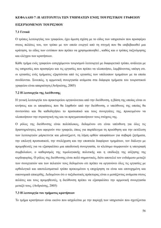 56
ΚΕΦΑΛΑΙΟ 7 :Η ΛΕΙΤΟΥΡΓΙΑ ΤΩΝ ΤΜΗΜΑΤΩΝ ΕΝΟΣ ΤΟΥΡΙΣΤΙΚΟΥ ΓΡΑΦΕΙΟΥ
ΕΙΣΕΡΧΟΜΕΝΟΥ ΤΟΥΡΙΣΜΟΥ
7.1 Γενικά
Ο τρόπος λειτουργίας του γραφείου, έχει άμεση σχέση με το είδος των υπηρεσιών που προσφέρει
στους πελάτες του, τον τρόπο με τον οποίο ενεργεί από τη στιγμή που θα επιβεβαιωθεί μια
κράτηση, το είδος των εντύπων που πρέπει να χρησιμοποιηθεί , καθώς και ο τρόπος ταξινόμησης
και ελέγχου των κρατήσεων.
Κάθε τμήμα ενός γραφείου εισερχόμενου τουρισμού λειτουργεί με διαφορετικό τρόπο, ανάλογα με
τις υπηρεσίες που προσφέρει και τις εργασίες που πρέπει να υλοποιήσει, λαμβάνοντας υπόψη οτι.
οι εργασίες ενός τμήματος εξαρτώνται από τις εργασίες των υπόλοιπων τμημάτων με τα οποία
συνδέονται. Συνεπώς, η αρμονική συνεργασία ανάμεσα στα διάφορα τμήματα του τουριστικού
γραφείου είναι απαραίτητη.(Ανδριώτης, 2005)
7.2 Η λειτουργία της Διεύθυνσης
Η γενική λειτουργία του πρακτορείου οργανώνεταιι από την διεύθυνση, η βάση της οποίας είναι οι
κινήσεις και οι αποφάσεις που θα ληφθούν από την διεύθυνση, ο υπεύθυνος της οποίας θα
συντονίσει και θα καθοδηγήσει το προσωπικό και τους συνεργάτες της, προκειμένου να
υλοποιήσουν την στρατηγική της και να πραγματοποιήσουν τους στόχους της.
Ο ρόλος της διεύθυνσης είναι πολύπλοκος, δεδομένου οτι είναι υπέυθυνη για όλες τις
δραστηριότητες που αφορούν στο γραφείο, όπως για παράδειγμα τη προώθηση και την εκτέλεση
των λειτουργιών μάρκετινγκ και μάνατζμεντ, τη λήψη ορθών αποφάσεων για σοβαρά ζητήματα,
την επιλογή προσωπικού, την στελέχωση και την εποπτεία διαφόρων τμημάτων, τον διάλογο με
προμηθευτές για να εξασφαλίσει μια αποδοτική συνεργασία, το κλείσιμο συμφωνιών η υπογραφή
συμβολαίων, ο καθορισμός της τιμολογιακής πολιτικής και η επιδίωξη της αύξησης της
κερδοφορίας. Ο ρόλος της διεύθυνσης είναι πολύ σημαντικός, διότι αποτελεί τον ενδιάμεσο μεταξύ
των συνεργατών και των πελατών τους δεδομένου οτι πρέπει να οργανώνει όλες τις εργασίες με
ορθολογικό και αποτελεσματικό τρόπο προκειμένου η επιχείρηση να είναι και επιτυχημένη και
οικονομικά επικερδής. Δεδομένου ότι ο ταξιδιωτικός πράκτορας είναι ο μεσάζοντας ανάμεσα στους
πελάτες και τους προμηθευτές, η διεύθυνση πρέπει να εξασφαλίσει την αρμονική συνεργασία
μεταξύ τους. (Ανδριώτης, 2005)
7.3 Η λειτουργία του τμήματος κρατήσεων
Το τμήμα κρατήσεων είναι εκείνο που ασχολείται με την παροχή των υπηρεσιών που σχετίζονται
 