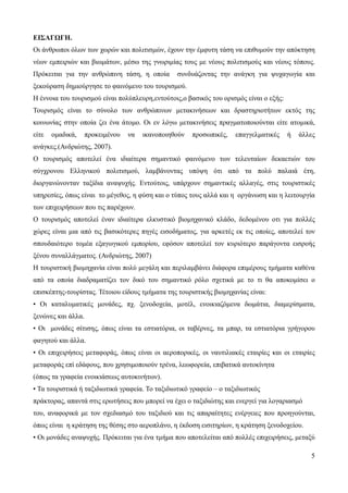 5
ΕΙΣΑΓΩΓΗ.
Οι άνθρωποι όλων των χωρών και πολιτισμών, έχουν την έμφυτη τάση να επιθυμούν την απόκτηση
νέων εμπειριών και βιωμάτων, μέσω της γνωριμίας τους με νέους πολιτισμούς και νέους τόπους.
Πρόκειται για την ανθρώπινη τάση, η οποία συνδυάζοντας την ανάγκη για ψυχαγωγία και
ξεκούραση δημιούργησε το φαινόμενο του τουρισμού.
Η έννοια του τουρισμού είναι πολύπλευρη,εντούτοις,ο βασικός του ορισμός είναι ο εξής:
Τουρισμός είναι το σύνολο των ανθρώπινων μετακινήσεων και δραστηριοτήτων εκτός της
κοινωνίας στην οποία ζει ένα άτομο. Οι εν λόγω μετακινήσεις πραγματοποιούνται είτε ατομικά,
είτε ομαδικά, προκειμένου να ικανοποιηθούν προσωπικές, επαγγελματικές ή άλλες
ανάγκες.(Ανδριώτης, 2007).
Ο τουρισμός αποτελεί ένα ιδιαίτερα σημαντικό φαινόμενο των τελευταίων δεκαετιών του
σύγχρονου Ελληνικού πολιτισμού, λαμβάνοντας υπόψη ότι από τα πολύ παλαιά έτη,
διοργανώνονταν ταξίδια αναψυχής. Εντούτοις, υπάρχουν σημαντικές αλλαγές, στις τουριστικές
υπηρεσίες, όπως είναι το μέγεθος, η φύση και ο τύπος τους αλλά και η οργάνωση και η λειτουργία
των επιχειρήσεων που τις παρέχουν.
Ο τουρισμός αποτελεί έναν ιδιαίτερα ελκυστικό βιομηχανικό κλάδο, δεδομένου οτι για πολλές
χώρες είναι μια από τις βασικότερες πηγές εισοδήματος, για αρκετές εκ τις οποίες, αποτελεί τον
σπουδαιότερο τομέα εξαγωγικού εμπορίου, εφόσον αποτελεί τον κυριότερο παράγοντα εισροής
ξένου συναλλάγματος. (Ανδριώτης, 2007)
Η τουριστική βιομηχανία είναι πολύ μεγάλη και περιλαμβάνει διάφορα επιμέρους τμήματα καθένα
από τα οποία διαδραματίζει τον δικό του σημαντικό ρόλο σχετικά με το τι θα αποκομίσει ο
επισκέπτης-τουρίστας. Τέτοιου είδους τμήματα της τουριστικής βιομηχανίας είναι:
• Οι καταλυματικές μονάδες, πχ. ξενοδοχεία, μοτέλ, ενοικιαζόμενα δωμάτια, διαμερίσματα,
ξενώνες και άλλα.
• Οι μονάδες σίτισης, όπως είναι τα εστιατόρια, οι ταβέρνες, τα μπαρ, τα εστιατόρια γρήγορου
φαγητού και άλλα.
• Οι επιχειρήσεις μεταφοράς, όπως είναι οι αεροπορικές, οι ναυτιλιακές εταιρίες και οι εταιρίες
μεταφοράς επί εδάφους, που χρησιμοποιούν τρένα, λεωφορεία, επιβατικά αυτοκίνητα
(όπως τα γραφεία ενοικιάσεως αυτοκινήτων).
• Τα τουριστικά ή ταξιδιωτικά γραφεία. Το ταξιδιωτικό γραφείο – ο ταξιδιωτικός
πράκτορας, απαντά στις ερωτήσεις που μπορεί να έχει ο ταξιδιώτης και ενεργεί για λογαριασμό
του, αναφορικά με τον σχεδιασμό του ταξιδιού και τις απαραίτητες ενέργειες που προηγούνται,
όπως είναι η κράτηση της θέσης στο αεροπλάνο, η έκδοση εισιτηρίων, η κράτηση ξενοδοχείου.
• Οι μονάδες αναψυχής. Πρόκειται για ένα τμήμα που αποτελείται από πολλές επιχειρήσεις, μεταξύ
 