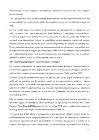 61
αντικαταστήσει το παλιό, πρέπει να γνωστοποιείται απαραίτητα και γι αυτό τον λόγο, υπάρχουν
δύο περιπτώσεις:
1.Το ξενοδοχείο που κάνει την υπερκράτηση, πληρώνεται από τον tour operator κανονικά και στη
συνέχεια εξοφλεί το νέο ξενοδοχείο, οπότε άμεσα επιβαρύνεται με την οποιαδήποτε διαφορά της
τιμής.
2.Ο tour operator ,πληρώνει κατευθείαν το νέο ξενοδοχείο και στη περίπτωση που υπάρχει διαφορά
τιμής, την αφαιρεί από επόμενη πληρωμή που θα καταβάλει στο ξενοδοχείο με την υπερκράτηση,
αν και πολύ συχνά γίνεται αντικείμενο εκμετάλλευσης από τους πελάτες, ειδικά στις περιπτώσεις
που παρά το οτι ειδοποιούνται έγκαιρα για το πρόβλημα και τους παρέχεται εναλλακτική πρόταση
εντούτοις, εκείνοι ζητούν υπερβολικά ανταλλάγματα ακυρώνοντας πολύ συχνά τις διακοπές τους.
Επίσης, υπάρχουν περιπτώσεις που οι tour operators αρνούνται να ειδοποιήσουν τους πελάτες τους
μη δεχόμενοι οποιαδήποτε συμμετοχή στο πρόβλημα, αλλά όλα τα εμπλεκόμενα μέρη, αποδέχονται
ότι οι υπερκρατήσεις πρέπει να είναι κοινή επιδίωξη και των ξενοδοχείων και των τουριστικών
γραφείων με απώτερο στόχο, τη βέλτιστη μεταχείριση του πελάτη.
7.3.2. Κρατήσεις αεροπορικών και ακτοπλοϊκών εισιτηρίων
Για κρατήσεις αεροπορικών και ακτοπλοϊκών εισιτηρίων συνήθως λειτουργεί ξεχωριστό τμήμα σε
ένα τουριστικό γραφείο το οποίο ασχολείται μόνο με αυτό το αντικείμενο ή υπάρχουν γραφεία τα
οποία ασχολούνται μόνο με την πώληση και την έκδοση εισιτηρίων.(Παπαγεωργίου, 2007)
Εντούτοις, αυτή την δραστηριότητα μπορεί να την αναλάβει και το τμήμα κρατήσεων το οποίο
εκτός από τις κρατήσεις των ξενοδοχείων, μπορεί να πραγματοποιήσει και κράτηση - έκδοση
εισιτηρίων, αρκεί, ο υπεύθυνος των κρατήσεων που θα αναλάβει αυτή την εργασία να έχει
εκπαιδευτεί σωστά γνωρίζοντας όλους τους όρους και τις διαδικασίες και επομένως, ο υπεύθυνος
του τμήματος κρατήσεων μπορεί, με την κράτηση του ξενοδοχείου, να κάνει και αεροπορική ή
ακτοπλοϊκή κράτηση.
Όλα τα στοιχεία που μπορεί να περιλαμβάνονται σε μια αεροπορική κράτηση, αποτελούν το
προσωπικό αρχείο του πελάτη, το οποίο εμφανίζεται με την μορφή ενός κωδικού που λέγεται
Passenger Name Record (PNR) και που εάν έχει τον αριθμό PNR, μπορεί ο ταξιδιωτικός πράκτορας
να αναζητήσει όλα τα στοιχεία που απαιτούνται για έναν πελάτη του.
Τα στοιχεία που πρέπει πάντα να αναφέρονται σε μια αεροπορική κράτηση είναι:το όνομα του
επιβάτη (passenger name), το δρομολόγιο (itinerary), το τηλέφωνο και επωνυμία του τουριστικού
γραφείου που εξέδωσε το εισιτήριο, την κατάστασή του εισιτηρίου που πρόκειται να εκδοθεί και τα
στοιχεία του ατόμου που ζήτησε τη δημιουργία, την τροποποίηση ή την ακύρωση μιας κράτησης
 