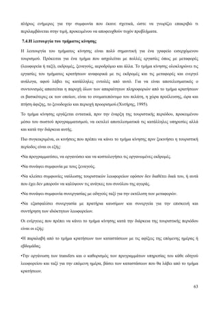 63
πλήρως ενήμερος για την συμφωνία που έκανε σχετικά, ώστε να γνωρίζει επακριβώ τι
περιλαμβάνεται στην τιμή, προκειμένου να αποφευχθούν τυχόν προβλήματα.
7.4.Η λειτουργία του τμήματος κίνησης
Η λειτουργία του τμήματος κίνησης είναι πολύ σημαντική για ένα γραφείο εισερχόμενου
τουρισμού. Πρόκειται για ένα τμήμα που ασχολείται με πολλές εργασίες όπως με μεταφορές
(λεωφορεία ή ταξί), εκδρομές, ξεναγούς, αεροδρόμιο και άλλα. Το τμήμα κίνησης ολοκληρώνει τις
εργασίες του τμήματος κρατήσεων αναφορικά με τις εκδρομές και τις μεταφορές και ενεργεί
ανάλογα, αφού λάβει τις κατάλληλες εντολές από αυτό. Για να είναι αποτελεσματικός ο
συντονισμός απαιτείται η παροχή όλων των απαραίτητων πληροφοριών από το τμήμα κρατήσεων
οι βασικότερες εκ των οποίων, είναι το ονοματεπώνυμο του πελάτη, η χώρα προέλευσης, ώρα και
πτήση άφιξης, το ξενοδοχείο και περιοχή προορισμού.(Χυτήρης, 1995).
Το τμήμα κίνησης εργάζεται εντατικά, πριν την έναρξη της τουριστικής περιόδου, προκειμένου
μέσω του σωστού προγραμματισμού, να εκτελεί αποτελεσματικά τις κατάλληλες υπηρεσίες αλλά
και κατά την διάρκεια αυτής.
Πιο συγκεκριμένα, οι κινήσεις που πρέπει να κάνει το τμήμα κίνησης πριν ξεκινήσει η τουριστική
περίοδος είναι οι εξής:
•Να προγραμματίσει, να οργανώσει και να κοστολογήσει τις οργανωμένες εκδρομές.
•Να συνάψει συμφωνία με τους ξεναγούς.
•Να κλείσει συμφωνίες ναύλωσης τουριστικών λεωφορείων εφόσον δεν διαθέτει δικά του, ή αυτά
που έχει δεν μπορούν να καλύψουν τις ανάγκες του συνόλου της αγοράς.
•Να συνάψει συμφωνία συνεργασίας με οδηγούς ταξί για την εκτέλεση των μεταφορών.
•Να εξασφαλίσει συνεργασία με πρατήρια καυσίμων και συνεργεία για την επισκευή και
συντήρηση των ιδιόκτητων λεωφορείων.
Οι ενέργειες που πρέπει να κάνει το τμήμα κίνησης κατά την διάρκεια της τουριστικής περιόδου
είναι οι εξής:
•Η παραλαβή από το τμήμα κρατήσεων των καταστάσεων με τις αφίξεις της επόμενης ημέρας ή
εβδομάδας.
•Την οργάνωση των transfers και ο καθορισμός των προγραμμάτων υπηρεσίας του κάθε οδηγού
λεωφορείου και ταξί για την επόμενη ημέρα, βάσει των καταστάσεων που θα λάβει από το τμήμα
κρατήσεων.
 