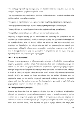 64
•Την ανάληψη της υποδοχής και παραλαβής των πελατών κατά την άφιξη τους αλλά και την
μεταφορά τους από και προς το αεροδρόμιο ή λιμάνι.
•Την παρακολούθηση των transfers (αναχωρήσεων ή αφίξεων) που πρέπει να υλοποιηθούν εντός
της ίδιας ημέρας ή της επόμενης ημέρας.
•Την οργάνωση της κίνησης των λεωφορείων για τις αναχωρήσεις , τις αφίξεις και τις εκδρομές.
•Την ενημέρωση των ξεναγών για τις ώρες και ημέρες πραγματοποίησης των εκδρομών.
•Την κοστολόγηση με την βοήθεια του λογιστηρίου των διαδρομών και των εκδρομών.
•Την προώθηση και την πώληση των εκδρομών που διοργανώνει το γραφείο.
Επομένως, το τμήμα κίνησης έχει ως αρμοδιότητα την οργάνωση των μεταφορών και των
εκδρομών των πελατών, επομένως, απαιτείται ιδιαίτερη προσοχή στο προσωπικό που απασχολείται
στο γραφείο κίνησης, που έχει πολλές ευθύνες και πρέπει να είναι πολύ προσεκτικό στην
καταγραφή των δρομολογίων, των πτήσεων αλλά και όλων των λεπτομερειών που αφορούν στην
μετακίνηση του πελάτη. Σε κάθε περίπτωση πρέπει, όταν ανατεθεί μια υπηρεσία σε έναν οδηγό να
είναι σε συνεχή επικοινωνία μαζί του προκειμένου να ενημερώνεται για την πορεία τους ή για
τυχόν προβλήματα που μπορεί να έχουν δημιουργηθεί.
7.4.1.Τα Δελτία Μεταφορών.
Το τμήμα κίνησης χρησιμοποιεί τα δελτία μεταφορών, με στόχο, να δοθούν όλες οι μεταφορές της
επόμενης ημέρας στον υπεύθυνο οδηγό. Αυτό απαιτείται, διότι κάθε οδηγός πρέπει να έχει στη
διάθεση του, ένα έντυπο του γραφείου το οποίο θα αναφέρει όλες τις λεπτομέρειες της μεταφοράς
για τυχόν έλεγχο από την Τροχαία ή την Αστυνομία Αεροδρομίου και εκδίδεται για κάθε μεταφορά
το Δελτίο (ή Εντολή) Μεταφοράς (Transfer Voucher). Το δελτίο αυτό αναφέρει διάφορα σημαντικά
στοιχεία, μεταξύ των οποίων, το όνομα του οδηγού και τον αριθμό τηλεφώνου του, την
ημερομηνία, ημέρα και ώρα που θα εκτελεστεί η μεταφορά, το όνομα του πελάτη και αριθμό
ατόμων, από όπου θα αρχίσει ή και που θα ολοκληρωθεί η μεταφορά, η τιμή διαδρομής,
ημερομηνία και υπογραφή του ατόμου που εκδίδει το δελτίο.
7.4.2 Προγραμματισμένες Εκδρομές.
Ανάμεσα στις δραστηριότητες του τμήματος κίνησης είναι και η οργάνωση, προγραμμάτων
εκδρομών για τους πελάτες του, προγράμματα, τα οποία μπορεί να αφορούν στο πακέτο των tour
operators που το τουριστικό γραφείο έχει αναλάβει να πραγματοποιήσει αλλά και εκδρομές που
διοργανώνει το ίδιο το τουριστικό γραφείο για όλους τους πελάτες του. Πρόκειται για εκδρομές οι
οποίες εκδηλώνονται μαζικά, διότι αφορούν σε μαγάλο αριθμό ατόμων και ονομάζονται
 