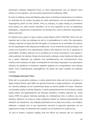 65
οργανωμένες εκδρομές (Organized Tours), με κύριο χαρακτηριστικό τους οτι αφορούν στους
πελάτες των tour operators , από τους οποίους αποτελούνται.(Ανδριώτης, 2004).
Σε αυτές τις εκδρομές, άτομα από διάφορες χώρες έχουν το δικαίωμα να προκειμένου να γνωρίσουν
τον πολιτισμό και την ιστορία της χώρας την οποία επισκέπτονται, υπό την προυπόθεση όλοι οι
συμμετέχοντες μιλούν την ίδια γλώσσα. Αυτές τις εκδρομές, το τμήμα κίνησης τις γνωστοποιεί
στους πελάτες του, μέσω έντυπων φυλλαδίων, για να τους ενημερώσει με όλες τις απαραίτητες
πληροφορίες , επιχειρώντας να προσελκύσει την προσοχή τους, ώστε να δηλώσουν συμμετοχή σε
κάποιες από αυτές.
Οι εκδρομές αυτές μπορεί να έχουν μεγάλη ή μικρή διάρκεια (Full or Half Day Tours), κάτι που
εξαρτάται από το είδος της εκδρομής και από το τι περιλαμβάνεται σε αυτήν. Στις οργανωμένες
εκδρομές, ορίζονται τα σημεία από όπου θα περάσει το λεωφορείο για να συναντήσει τους πελάτες
που θα συμμετάσχουν στην εκδρομή και συνήθως είναι τα πιο γνωστά και κοντινά ξενοδοχεία στα
γεγονός που διευκολύνει τους περισσότερους πελάτες διότι διαμένουν εκεί και εν χρειάζεται να
μετακινηθούν. Συνήθως, πρόκειται για τα ξενοδοχεία με τα οποία συνεργάζεται ο tour operator ο
οποίος οργάνωσε την εκδρομή. Ακόμη, στις οργανωμένες εκδρομές, η ώρα έναρξης και λήξης αλλά
και η ημέρα διεξαγωγής της εκδρομής είναι προκαθορισμένες και γνωστοποιούνται στους
τουρίστες πολύ νωρίτερα, ενώ αξίζει να επισημανθεί ότι όσα άτομα συμμετέχουν στις οργανωμένες
εκδρομές, δεν χρειάζεται να πληρώσουν παραπάνω χρήματα για να συμμετάσχουν στην εκδρομή
εφόσον αυτή η δραστηριότητα, περιλαμβάνεται στο πακέτο που έχουν αγοράσει και πληρώσει
νωρίτερα.
7.4.3.Εκδρομές Ιδιωτικού Τύπου.
Εκτός από τις οργανωμένες εκδρομές, οι οποίες οργανώνονται κύρια από τους tour operators, το
τμήμα κίνησης δύναται, αφού λάβει την σχετική εντολή από το τμήμα κρατήσεων, να υλοποιήσει
και ιδιωτικές εκδρομές για ένα ή περισσότερα άτομα, με μέγιστο αριθμό τα 6 άτομα. Πρόκειται
για ξεναγήσεις μικρής ή μεγάλης διάρκειας, οι οποίες πραγματοποιούνται για λίγα άτομα ή μικρές
ομάδες ατόμων που χαρακτηρίζονται από ιδιαίτερες απαιτήσεις. Συνήθως, πρόκειται για άτομα
κύρους (VIP) που χρίζουν ιδιαίτερης προσοχής και ενδιαφέροντος διότι οι ανάγκες τους είναι
ιδιαίτερες. Πρόκειται για άτομα με υψηλό μορφωτικό επίπεδο και ιδιαίτερη προσωπικότητα που
επιθυμούν την διοργάνωση μιας εκδρομής σχεδιασμένη για τις δικές τους ανάγκες και συνήθως,
επιθυμούν η εκδρομή τους να έχει περισσότερο κοινωνικό ή μορφωτικό χαρακτήρα αντί για
ψυχαγωγικό με στόχο, την απόκτηση νέων εμεπιριών και την διεύρυνση του ορίζοντα τους.
Σε αυτό το πλαίσιο, γνωρίζουν ακριβώς αυτό που θέλουν και απαιτούν από τον τουριστικό
 