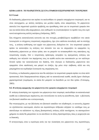 67
ΚΕΦΑΛΑΙΟ 8 : ΤΟ ΜΑΡΚΕΤΙΝΓΚ ΣΕ ΕΝΑ ΓΡΑΦΕΙΟ ΕΙΣΕΡΧΟΜΕΝΟΥ ΤΟΥΡΙΣΜΟΥ
8.1 Γενικά
Οι διαδικασίες μάρκετινγκ που πρέπει να ακολουθήσει το γραφείο εισερχόμενου τουρισμού, για να
είναι επιτυχημένο, με πολλές πωλήσεις και μεγάλα κέρδη, είναι απαραίτητες. Το μάρκετινγκ
αποτελεί ένα σημαντικό εργαλείο προβολής και προώθησης τόσο για τα τουριστικά γραφεία όσο
και για πολλά άλλα είδη επιχειρήσεων, που επιθυμούν να γνωστοποιήσουν το προϊόν τους στο ευρύ
κοινό πετυχαίνοντας πολλές πωλήσεις.(Ανδριώτης, 2007)
Στη σύγχρονη καταναλωτική κοινωνία και στο συνεχώς μεταβαλλόμενο περιβάλλον στο οποίο
λειτουργούν οι σύγχρονες τουριστικές επιχειρήσεις, έχει γίνει απόλυτα συνειδητή, από τα στελέχη
τους, η ανάγκη υιοθέτησης των αρχών του μάρκετινγκ, δεδομένου ότι ένα τουριστικό γραφείο
πρέπει να κατανοήσει τις ανάγκες των πελατών του και να επιχειρήσει να εφαρμόσει τις
διαδικασίες μάρκετινγκ με τέτοιο τρόπο, που να μπορούν να ανταποκριθούν στις απαιτήσεις της
τουριστικής αγοράς. Εάν ο τουριστικός πράκτορας εκτιμήσει τις πραγματικές ανάγκες και
επιθυμίες των πελατών του παρέχοντας τους τα αγαθά εκείνα που ικανοποιούν με τον καλύτερο
δυνατό τρόπο την καταναλωτική του δαπάνη, τότε σίγουρα οι διαδικασίες μάρκετινγκ που
εφαρμόσει είναι αποδοτικές και μπορεί να ελπίζει, όχι μόνο στην επιβίωση, αλλά και στη
μακροχρόνια και κερδοφόρο λειτουργία της επιχείρησης του.
Εντούτοις, οι διαδικασίες μάρκετινγκ που θα επιλέξουν τα τουριστικά γραφεία πρέπει να είναι πολύ
προσεκτικά, διότι διαφοροποιούνται πλήρως από τα καταναλωτικά αγαθά, επειδή έχουν ιδιαίτερα
χαρακτηριστικά γνωρίσματα, τα οποία δεν μπορούν να διατεθούν με τον ίδιο τρόπο. (Γούναρης,
2003).
8.2. Η ανάγκη εφαρμογής του μάρκετινγκ στα γραφεία εισερχόμενου τουρισμού
Η ανάγκη υλοποίησης των τεχνικών του μάρκετινγκ στον τουρισμό, ακολούθησε τα καταναλωτικά
αγαθά και οι βασικότεροι παράγοντες που συνετέλεσαν σε αυτή τη κατεύθυνση, ήταν η βελτίωση
του βιοτικού επιπέδου και ο ανταγωνισμός.
Πιο συγκεκριμένα, με την βελτίωση του βιοτικού επιπέδου του πληθυσμού, οι κοινωνίες άρχισαν
να εξελίσσονται οικονομικά, ολοένα και περισσότεροι άνθρωποι αύξησαν το εισόδημα τους με
αποτέλεσμα να καλύπτουν τις κύριες βιοποριστικές ανάγκες αλλά ταυτόχρονα, να αποταμιεύουν
χρήματα τα οποία θα μπορούσαν να τα επενδύουν σε άλλες δραστηριότητες όπως η ψυχαγωγία και
οι διακοπές.
Ο ανταγωνισμός είναι η κυριότερη αιτία για την υλοποίηση του μάρκετινγκ στις περισσότερες
 