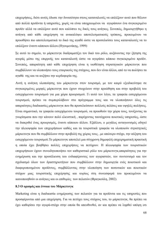 68
επιχειρήσεις, διότι αυτός έδωσε την δυνατότητα στους καταναλωτές να επιλέξουν αυτό που θέλουν
από πολλά προϊόντα ή υπηρεσίες, χωρίς να είναι υποχρεωμένοι να αγοράσουν ένα συγκεκριμένο
προϊόν αλλά να επιλέξουν αυτό που καλύπτει τις δικές τους ανάγκες. Συνεπώς, δημιουργήθηκε η
ανάγκη από κάθε επιχείρηση να ανακαλύψει αποτελεσματικούς τρόπους, προκειμένου να
προωθήσει πιο αποτελεσματικά το δικό της αγαθό ώστε να προσελκύσει τους καταναλωτές να το
επιλέξουν έναντι κάποιου άλλου.(Ηγουμενάκης, 1999)
Σε αυτό το σημείο, το μάρκετινγκ διαδραματίζει τον δικό του ρόλο, αυξάνοντας την ζήτηση της
αγοράς μέσω της επιρροής του καταναλωτή ώστε να αγοράσει κάποιο συγκεκριμένο προϊόν.
Συνεπώς, απαραίτητη από κάθε επιχείρηση είναι η υιοθέτηση στρατηγικών μάρκετινγκ που
συμβάλλουν να υλοποιήσει τους εταιρικούς της στόχους, που δεν είναι άλλοι, από το να πωλήσει τα
αγαθά της και να αυξήσει την κερδοφορία της.
Αυτή η ανάγκη υλοποίησης του μάρκετινγκ στον τουρισμό, με τον καιρό εξειδικεύτηκε σε
συγκεκριμένες μορφές μάρκετινγκ που έχουν στοχεύουν στην προώθηση και στην προβολή του
εισερχόμενου τουρισμού για μια χώρα προορισμού. Γι αυτό τον λόγο, τα γραφεία εισερχόμενου
τουρισμού, πρέπει να συμπεριλάβουν στο πρόγραμμα τους και να υλοποιήσουν όλες τις
απαραίτητες διαδικασίες μάρκετινγκ που θα προσελκύσουν πολλούς πελάτες και υψηλές πωλήσεις.
Είναι σημαντικό, τα γραφεία εισερχόμενου τουρισμού, να προωθούν την χώρα τους, τονίζοντας τα
γνωρίσματα που την κάνουν πολύ ελκυστική , παρέχοντας ταυτόχρονα ποιοτικές υπηρεσίες, ώστε
να διακριθεί ένας προορισμός, έναντι κάποιου άλλου. Εξάλλου, ο μεγάλος ανταγωνισμός οδηγεί
την πλειοψηφία των επιχειρήσεων καθώς και τα τουριστικά γραφεία να υλοποιούν στρατηγικές
μάρκετινγκ που θα συμβάλλουν στην προβολή της χώρας τους , με απώτερο στόχο, την αύξηση του
εισερχόμενου τουρισμού.Το μάρκετινγκ αποτελεί μια σύγχρονη δημοφιλή επιχειρηματική πρακτική
η οποία έχει βοηθήσει πολλές επιχειρήσεις να πετύχουν. Η πλειοψηφία των τουριστικών
επιχειρήσεων έχουν συνειδητοποιήσει τον καθοριστικό ρόλο του μάρκετινγκ,απαραίτητος για την
ενημέρωση και την προσέλκυση του ενδιαφέροντος των αγοραστών, τον συντονισμό και τον
σχεδιασμό όλων των δραστηριοτήτων που συμβάλλουν στην δημιουργία ενός ποιοτικού και
διαφοροποιημένου προϊόντος, συμβάλλοντας στην υλοποίηση των ποσοτικών και ποιοτικών
στόχων μιας τουριστικής επιχείρησης και κυρίως στη συνεισφορά του προκειμένου να
ικανοποιηθούν οι ανάγκες και οι επιθυμίες των πελατών.(Φραγκούλη, 2002).
8.3 Ο ορισμός και έννοια του Μάρκετινγκ
Marketing είναι η διαδικασία ενημέρωσης των πελατών για τα προϊόντα και τις υπηρεσίες που
προσφέρονται από μια επιχείρηση. Για να πετύχει τους στόχους του, το μάρκετινγκ, θα πρέπει να
έχει καθορίσει την αγορά-στόχο στην οποία θα απευθυνθεί, αν και πρέπει να ληφθεί υπόψη οτι
 