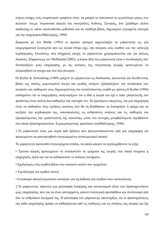 69
κύριος στόχος ενός τουριστικού γραφείου είναι να μπορεί να ικανοποιεί το μεγαλύτερο μέρος των
πελατών του,με τουριστικά πακέτα και συνεργάτες διεθνώς. Συνεπώς, ένα ξεκάθαρο πλάνο
marketing το οποίο ακολουθείται μεθοδικά και σε σταθερή βάση, δημιουργεί εγγυημένη επιτυχία
για την επιχείρηση.(Μάλλιαρης, 1990)
Σύµφωνα µε τον Buttle (1993) οι πρώτοι ορισµοί παρουσίαζαν το µάρκετινγκ ως µία
επιχειρηµατική λειτουργία που ως τελικό στόχο είχε, την πώληση ενός αγαθού και την επίτευξη
κερδοφορίας. Εντούτοις, στη σύγχρονη εποχή, το µάρκετινγκ χρησιμοποιείται και για άλλους
σκοπούς. Σύμφωνα με τον McDonald (2002), η κύρια ιδέα του µάρκετινγκ είναι ο συνδυασµός των
δυνατοτήτων µιας επιχείρησης µε τις ανάγκες της τουριστικής αγοράς προκειμένου να
υλοποιηθούν οι στόχοι και των δυο πλευρών.
Οι Kotler & Armostrong (1989) ορίζουν το µάρκετινγκ ως διαδικασία, κοινωνική και διευθυντική,
βάσει της οποίας, µεµονωµένα άτοµα και οµάδες ατόµων εξασφαλίζουν την υλοποίηση των
αναγκών και επιθυµιών τους δημιουργώντας και ανταλλάσοντας αγαθά µε τρίτους.Ο Kotler (1994)
επισημαίνει ότι οι επιχειρήσεις αναγνωρίζουν ότι η ίδια η αγορά και όχι ο τόπο ςπαραγωγής του
προϊόντος είναι εκείνη που καθορίζει την επιτυχία του. Το ζητούµενο επομένως, για µια επιχείρηση
είναι να καθορίσει τους τρόπους εκείνους που θα τη βοηθήσουν να διατηρήσει ή ακόμη και να
αυξήσει την κερδοφορία της, ικανοποιώντας τις ανθρώπινες ανάγκες και τις επιθυµίες και
εξασφαλίζοντας την εµπιστοσύνη της κοινωνίας, µέσα στο συνεχώς µεταβαλλόµενο περιβάλλον
στο οποίο δραστηριοποιείται. Συμπερασματικά, προκύπτει ότι(Μάλλιαρης, 1990):
1.Το µάρκετινγκ είναι µια σειρά από δράσεις που πραγµατοποιούνται από µια επιχείρηση για
προκειμένου να ικανοποιηθούν συγκεκριμένοι αντικειμενικοί σκοποί.
Το µάρκετινγκ ακολουθεί συγκεκριμένα στάδια, τα οποία µπορεί να περιλαµβάνουν τα εξής:
• Έρευνα αγοράς προκειμένου να εντοπιστούν τα τµήµατα της αγοράς στα οποία στοχεύει η
επιχείρηση, αλλά και για να καθοριστούν οι ανάγκες τωνήματα.
• Σχεδιασµός ενός αγαθού βάσει των αναγκών αυτών των τµηµάτων.
• Τιµολόγηση του αγαθού αυτού.
• Εντοπισμό αποτελεσµατικών καναλιών για τη διάθεση του αγαθού στον καταναλωτή..
2.Το µάρκετινγκ, αποτελεί µια φιλοσοφία διοίκησης και συντονισµού όλων των δραστηριοτήτων
µιας επιχείρησης, που για να είναι επιτυχημένη, απαιτεί συλλογική προσπάθεια και συντονισμό από
όλο το ανθρώπινο δυναµικό της. Η φιλοσοφία του µάρκετινγκ υποστηρίζει, ότι οι δραστηριότητες
της κάθε επιχείρησης πρέπει να καθορίζονται από τις επιθυµίες και τις ανάγκες της αγοράς και όχι
 