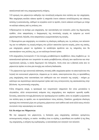 70
αποκλειστικά από τους επιχειρηματικούς στόχους.
3.Ο ορισµός του µάρκετινγκ καθορίζει την συναλλαγή ανάμεσα στον πελάτη και την επιχείρηση.
Μια επιχείρηση πουλάει κάποιο προϊόν ή υπηρεσία έναντι κάποιου ανταλλάγµατος και κάποιος
πελάτης ή καταναλωτής, επιθυμεί να αγοράσει αυτό το προϊόν, έναντι κάποιου αντίτιμου με στόχο
να καλύψει κάποιες από τις ανάγκες του.
4.Προκειμένου να πετύχει µια επιχείρηση, την ικανοποίηση των αναγκών, μέσω της δημιουργίας
αγαθών, είναι απαραίτητος ο διαχωρισµός της συνολικής αγοράς σε τµήµατα µε κοινά
χαρακτηριστικά, δηλαδή, είναι απαραίτητη η τµηµατοποίηση της αγοράς.
5. Προκειμένου μια επιχείρηση, να εντοπίσει τις ιδιαίτερες επιθυµίες και. τις ανάγκες των πελατών
της και να καθορίσει τις αγορές-στόχους στο µέλλον απαιτείται έρευνα αγοράς, μέσω της οποίας,
µια επιχείρηση µπορεί να σχεδιάσει τα κατάλληλα προϊόντα και τις υπηρεσίες που θα
ικανοποιήσουν τους πελάτες της, µε τον καλύτερο δυνατό τρόπο.
6.Οι επιχειρήσεις λειτουργούν σ' ένα συνεχώς µεταβαλλόµενο περιβάλλον, όπως συμβαίνει με τα
καταναλωτικά πρότυπα των τουριστών τα οποία μεταβάλλονται, αλλαγές που οφείλονται και στην
τεχνολογική εξέλιξη, η οποία δημιουργεί νέα δεδοµένα. Αυτή είναι και η βασική αιτία που το
μάρκετινγκ πρέπει να είναι μία συνεχής και ευέλικτη διαδικασία.
7.Το µάρκετινγκ έχει κοινωνική υπόσταση, συνεπώς κάθε επιχείρηση πρέπει να επικεντρώνεται στη
λογική του κοινωνικού µάρκετινγκ, σύμφωνα με το οποίο, επικεντρώνονται όλες οι προσπάθειες
µιας επιχείρησης στην ικανοποίηση των επιθυµιών και των αναγκών της αγοράς – στόχου με
καλύτερο και περισσότερο αποτελεσματικό τρόπο από τους ανταγωνιστές της αποσκοπώντας στην
βελτίωση της κοινωνικής ευηµερίας.
8.Στη σύγχρονη εποχή, η προσφορά των τουριστικών υπηρεσιών δεν είναι μονοπώλιο ή
ολιγοπώλιο, αλλά ανταγωνιστική ανάμεσα στις επιχειρήσεις που παράγουν ομοειδή αγαθά.
Συνεπώς, απαιτείται συνεχής βελτίωση των προσφερόµενων αγαθών, ώστε να αυξηθεί η αξιοπιστία
του πελάτη προς το προϊόν, και να προσελκύσουν νέους πελάτες. Επιπλέον, χρειάζεται ιδιαίτερη
προσοχή στα συστατικά µέρη του µείγµατος µάρκετινγκ γιατί καθένα από αυτά αλλά καιως σύνολο
συντελούν στην ικανοποίηση του πελάτη
8.4. Οι στόχοι του Μάρκετινγκ
Με την εφαρμογή του μάρκετινγκ, η διοίκηση μιας επιχείρησης επιδιώκει ορισμένους
αντικειμενικούς στόχους, οι οποίοι συνήθως είναι το κέρδος, η προώθηση του αγαθού ή της ίδιας
της επιχείρησης, η αύξηση της κερδοφορίας, η ικανοποίηση των αναγκών των πελατών.
 