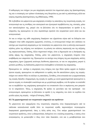 71
Ο καθορισμός των στόχων για μια επιχείρηση αποτελεί ένα σημαντικό μέρος της δραστηριότητας
της και ο εντοπισμός των τρόπων υλοποίησης τους θεωρείται ως μια από τις απλούστερες αλλά και
καίριας σημασίας δραστηριότητες της.(Μάλλιαρης, 1990).
Με τη βοήθεια του μάρκετινγκ μια επιχείρηση εντοπίζει τις απαιτήσεις της τουριστικής αγοράς, τον
ανταγωνισμό και τις συνθήκες του εσωτερικού και εξωτερικού περιβάλλοντος της, συνεπώς, μέσω
των αποτελεσμάτων της, μπορεί είτε να βελτιώσει είτε να διαφοροποιήσει το προϊόν ή τις
υπηρεσίες της προκειμένου να γίνει περισσότερο προσιτό στο αγοραστικό κοινό αλλά και πιο
ανταγωνιστικό.
Αν και οι στόχοι της κάθε επιχείρησης διαφέρουν και εξαρτώνται κύρια από τα δεδομένα που
υπάρχουν στην κάθε επιχείρηση ξεχωριστά, εντούτοις, οι αντικειμενικοί στόχοι που επιδιώκει να
επιτύχει μια τουριστική επιχείρηση με την υλοποίηση του μάρκετινγκ είναι η επίτευξη οικονομικού
κέρδους μέσω της αύξησης των πωλήσεων, τη μείωση του κόστους παραγωγής και της αύξησης
της παραγωγικότητας. Επίσης, άλλοι σημαντικοί στόχοι, είναι η δημιουργία και η διατήρηση της
καλής φήμης της επιχείρησης. Επίσης, μέσω του μάρκετινγκ, η επιχείρηση στοχεύει στην
αναβάθμιση των υπηρεσιών της. Προκειμένου να επιτύχει τους στόχους της μια επιχείρηση, πολλές
επιχειρήσεις έχουν ξεχωριστή αυτόνομη διεύθυνση μάρκετινγκ, αν και σε επιχειρήσεις μικρού ή
μεσαίου μεγέθους, τις διαδικασίες μάρκετινγκ αναλαμβάνει η διοίκηση της επιχείρησης.
Προκειμένου να επιτύχει η επιχείρηση τους στόχους που έχει θέσει πρέπει αρχικά να διεξάγει
έρευνα αγοράς, προκειμένου να καθοριστούν οι ομάδες που θα αποτελέσουν μέρος της αγοράς-
στόχου των οποίων θέλει να καλύψει τις απαιτήσεις. Συνήθως, είναι αναγκαία και η τμηματοποίηση
της αγοράς δηλαδή ο διαχωρισμός της αγοράς σε ομάδες με κοινά χαρακτηριστικά προκειμένου η
έρευνα αγοράς να υλοποιηθεί ευκολότερα και με μεγαλύτερη ακρίβεια, ενώ θα πρέπει να αναλυθεί
και το περιβάλλον της επιχείρησης προκειμένου να εντοπιστούν όλοι οι παράγοντες που μπορούν
να το επηρεάσουν. Τέλος, η επιχείρηση, θα πρέπει να ερευνήσει και την προσφορά του
ανταγωνισμού, προκειμένου να βελτιώσει το προϊόν ή τις υπηρεσίες του ώστε να κερδίσει ένα
μεγάλο μέρος της αγοράς – στόχου.(Γούναρης, 2003).
8.5. Τα χαρακτηριστικά των τουριστικών υπηρεσιών και προϊόντων
Το μάρκετινγκ που εφαρμόζεται στις τουριστικές υπηρεσίες είναι διαφοροποιημένο από τα
υπόλοιπα καταναλωτικά αγαθά διότι τα τουριστικά αγαθά, παρουσιάζουν συγκεκριμένα
διαφοροποιά χαρακτηριστικά, όπως η άυλη φύση τους. Ένα ακόμα χαρακτηριστικού του
τουριστικού προϊόντος, είναι η αδιαιρετότητα, δεδομένου οτι ο πελάτης-αγοραστής, ο οποίος είναι
αναγκασμένος να μετακινηθεί ο ίδιος στον τόπο διακοπών, ενώ και η μεταβλητότητα που
 