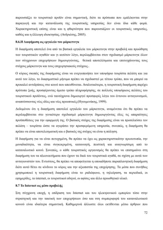 72
παρουσιάζει το τουριστικό προϊόν είναι σημαντική, διότι τα πρόσωπα που εμπλέκονται στην
παραγωγή και την κατανάλωση της τουριστικής υπηρεσίας δεν είναι ίδια κάθε φορά.
Χαρακτηριστική επίσης είναι και η φθαρτότητα που παρουσιάζουν οι τουριστικές υπηρεσίες,
καθώς και η έλλειψη ιδιοκτησίας. (Ανδριώτης, 2005).
8.6.Η Διαφήμιση ως εργαλείο του μάρκετινγκ
Η διαφήμιση αποτελεί ένα από τα βασικά εργαλεία του μάρκετινγκ στην προβολή και προώθηση
των τουριστικών αγαθών και γι αυτότον λόγο, περιλαμβάνεται στον σχεδιασμό μάρκετινγκ όλων
των σύγχρονων επιχειρήσεων δημιουργώντας, θετικά αποτελέσματα και επιτυγχάνοντας τους
στόχους μάρκετινγκ και τους επιχειρησιακούς στόχους..
Ο κύριος σκοπός της διαφήμισης είναι να ενεργοποιήσει τον υποψήφιο τουρίστα πελάτη και για
αυτό τον λόγο, το διαφημιστικό μήνυμα πρέπει να σχεδιαστεί με τέτοιο τρόπο, που να μπορεί να
προκαλεί αντιδράσεις στο κοινό που απευθύνεται. Αναλυτικότερα, η τουριστική διαφήμιση παρέχει
πρότυπα ζωής, προσφέροντας άμεσο τρόπο πληροφόρησης, σε πολλούς υποψήφιους πελάτες του
τουριστικού προϊόντος, ενώ ταυτόχρονα δημιουργεί προσφορές λόγω του έντονου ανταγωνισμού,
αναπτύσσοντας νέες ιδέες και νέες προοπτικές.(Ηγουμενάκης, 1999).
Δεδομένου ότι η διαφήμιση αποτελεί εργαλείο του μάρκετινγκ, αναμένεται ότι θα πρέπει να
περιλαμβάνεται στο γενικότερο σχεδιασμό μάρκετινγκ δημιουργώντας όλες τις απαραίτητες
προϋποθέσεις για την εφαρμογή της. Ο βασικός στόχος της διαφήμισης είναι να προσελκύσει τον
πελάτη – τουρίστα ώστε να αγοράσει την προσφερόμενη υπηρεσία, συνεπώς, η διαφήμιση θα
πρέπει να είναι αποτελεσματική και ο βασικός της στόχος να είναι η πώληση.
Η διαφήμιση για να είναι πετυχημένη, θα πρέπει να έχει ως χαρακτηριστικάτην πρωτοτυπία, την
μοναδικότητα, να είναι συγκεκριμένη, κατανοητή, πειστική και αναγνωρίσιμη από το
καταναλωτικό κοινό. Συνεπώς, ο κάθε τουριστικός οργανισμός θα πρέπει να επισημαίνει στη
διαφήμιση του τα πλεονεκτήματα που έχουν τα δικά του τουριστικά αγαθά, σε σχέση με αυτά των
ανταγωνιστών του. Εντούτοις, θα πρέπει να αποφεύγεται η οποιαδήποτε παραπλανητική διαφήμιση
διότι αυτό θέτει σε κίνδυνο το κύρος και την αξιοπιστία της επιχείρησης. Τα μέσα που συνήθως
χρησιμοποιεί η τουριστική διαφήμιση είναι το ραδιόφωνο, η τηλεόραση, τα περιοδικά, οι
εφημερίδες, το internet, οι τουριστικοί οδηγοί, οι αφίσες και άλλο προωθητικό υλικό.
8.7 Το Internet ως μέσο προβολής
Στη σύγχρονη εποχή, η επίδραση του Internet και του ηλεκτρονικού εμπορίου τόσο στην
στρατηγική και την τακτική των επιχειρήσεων όσο και στη συμπεριφορά του καταναλωτικού
κοινού είναι ιδιαίτερα σημαντική. Καθημερινά άλλωστε όλοι εκτίθενται μέσω άρθρων που
 