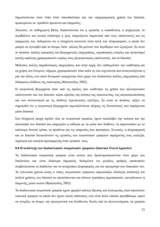 73
δημοσιεύονται στον τύπο στην σπουδαιότητα και την επιχειρηματική χρήση του Internet,
προκειμένου να πρωθούν προιόντα και υπηρεσίες.
Άλλωστε, σε καθημερινή βάση, διαπιστώνεται ότι η εργασία, η εκπαίδευση, η ψυχαγωγία, το
περιβάλλον και γενικά ολόκληρη η ζωή, επηρεάζεται σημαντικά από τους υπολογιστές και τις
εφαρμογές του, δεδομένου οτι η σύγχρονη κοινωνία είναι αυτή των πληροφοριών, η οποία δεν
μπορεί να αγνοηθεί από τα άτομα, διότι αλλιώς θα μείνουν στο περιθώριο των εξελίξεων. Σε αυτό
το πλαίσιο, πολλές εμπορικές και βιομηχανικές επιχειρήσεις, αεροπορικές εταιρίες και οργανισμοί
κοινής ωφέλειας χρησιμοποιούν ευρέως τους ηλεκτρονικούς υπολογιστές και το Internet.
Μάλιστα, πολλές παραδοσιακές επιχειρήσεις που στην αρχή, δεν επιθυμούσαν την υιοθέτηση και
τη χρήση του Ιντερνετ, σήμερα, χρησιμοποιούν τόσο πολύ τη νέα τεχνολογία που ανταγωνίζονται η
μία την άλλη, ενώ πολύ δυναμικά εισέρχονται στον χώρο του διαδικτύου πολλές επιχειρήσεις από
διάφορους κλάδους της οικονομίας.(Φραγκούλη, 2002).
Η τουριστική βιομηχανία ήταν από τις πρώτες που υιοθέτησε τη χρήση των ηλεκτρονικών
υπολογιστών και του Internet, κύρια εξαιτίας της ανάγκη της επικοινωνίας, της παγκοσμιοποίησης
και του συντονισμού με τις διεθνείς τεχνολογικές εξελίξεις. Σε αυτό το πλαίσιο, αξίζει να
σημειωθεί οτι η τουριστική βιομηχανία εκμεταλλεύεται πλήρως τις δυνατότητες που παρέχονται
μέσω Internet.
Στη σύγχρονη εποχή σχεδόν όλα τα τουριστικά γραφεία, έχουν καταλάβει την ανάγκη και την
φιλοσοφία του Internet και επιχειρούν η καθεμία με τα μέσα που διαθέτει, να παρουσιάσει με το
καλύτερο δυνατό τρόπο, τα προϊόντα και τις υπηρεσίες που προσφέρει. Συνεπώς, η πληροφορική
και το Internet διευκολύνουν τις εργασίες των τουριστικών γραφείων παρέχοντας τους ευελιξία,
ταχύτητα και ευκολία προσαρμογής στην εργασία τους.
8.8 Η ανάπτυξη των διαδικτυακών τουριστικών γραφείων (Internet Travel Agencies)
Τα διαδικτυακά τουριστικά γραφεία είναι εκείνα που δραστηριοποιούνται στον χώρο του
διαδικτύου και είναι ιδιαίτερα δημοφιλή, δεδομένου οτι μεγάλος αριθμός επισκεπτών
συμβουλεύεται το διαδίκτυο για να αναζητήσει πληροφορίες για τον προορισμό των διακοπών του.
Τα τελευταία χρόνια αυτός ο τύπος τουριστικών γραφείων παρουσιάζει ιδιαίτερη ανάπτυξη και
πολλοί χρήστες του Internet τα επισκέπτονται και κάνουν κρατήσεις αεροπορικών, ακτοπλοικων ή
διαμονής, μέσω αυτών.(Φραγκούλη, 2002).
Τα διαδικτυακά τουριστικά γραφεία έχουν χαμηλό κόστος ίδρυσης και λειτουργίας γιατί αποτελούν
εικονικά γραφεία τα οποία δεν έχουν υλική υπόσταση, ενώ είναι πολύ εύκολα προσβάσιμα, αρκεί
να γνωρίζει το άτομο, την ηλεκτρονική του διεύθυνση. Εκτός από τα πλεονεκτήματα, τα γραφεία
 