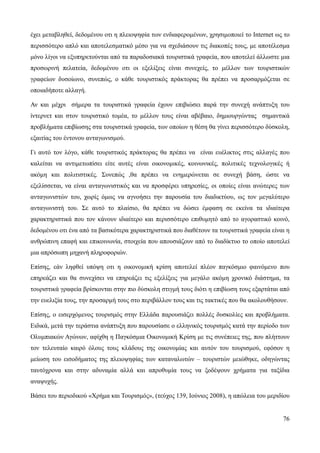 76
έχει μεταβληθεί, δεδομένου οτι η πλειοψηφία των ενδιαφερομένων, χρησιμοποιεί το Internet ως το
περισσότερο απλό και αποτελεσματικό μέσο για να σχεδιάσουν τις διακοπές τους, με αποτέλεσμα
μόνο λίγοι να εξυπηρετούνται από τα παραδοσιακά τουριστικά γραφεία, που αποτελεί άλλωστε μια
προσωρινή πελατεία, δεδομένου οτι οι εξελίξεις είναι συνεχείς, το μέλλον των τουριστικών
γραφείων δυσοίωνο, συνεπώς, ο κάθε τουριστικός πράκτορας θα πρέπει να προσαρμόζεται σε
οποιαδήποτε αλλαγή.
Αν και μέχρι σήμερα τα τουριστικά γραφεία έχουν επιβιώσει παρά την συνεχή ανάπτυξη του
ίντερνετ και στον τουριστικό τομέα, το μέλλον τους είναι αβέβαιο, δημιουργώντας σημαντικά
προβλήματα επιβίωσης στα τουριστικά γραφεία, των οποίων η θέση θα γίνει περισσότερο δύσκολη,
εξαιτίας του έντονου ανταγωνισμού.
Γι αυτό τον λόγο, κάθε τουριστικός πράκτορας θα πρέπει να είναι ευέλικτος στις αλλαγές που
καλείται να αντιμετωπίσει είτε αυτές είναι οικονομικές, κοινωνικές, πολιτικές τεχνολογικές ή
ακόμη και πολιτιστικές. Συνεπώς ,θα πρέπει να ενημερώνεται σε συνεχή βάση, ώστε να
εξελίσσεται, να είναι ανταγωνιστικός και να προσφέρει υπηρεσίες, οι οποίες είναι ανώτερες των
ανταγωνιστών του, χωρίς όμως να αγνοήσει την παρουσία του διαδικτύου, ως τον μεγαλύτερο
ανταγωνιστή του. Σε αυτό το πλαίσιο, θα πρέπει να δώσει έμφαση σε εκείνα τα ιδιαίτερα
χαρακτηριστικά που τον κάνουν ιδιαίτερο και περισσότερο επιθυμητό από το αγοραστικό κοινό,
δεδομένου οτι ένα από τα βασικότερα χαρακτηριστικά που διαθέτουν τα τουριστικά γραφεία είναι η
ανθρώπινη επαφή και επικοινωνία, στοιχεία που απουσιάζουν από το διαδίκτυο το οποίο αποτελεί
μια απρόσωπη μηχανή πληροφοριών.
Επίσης, εάν ληφθεί υπόψη οτι η οικονομική κρίση αποτελεί πλέον παγκόσμιο φαινόμενο που
επηρεάζει και θα συνεχίσει να επηρεάζει τις εξελίξεις για μεγάλο ακόμη χρονικό διάστημα, τα
τουριστικά γραφεία βρίσκονται στην πιο δύσκολη στιγμή τους διότι η επιβίωση τους εξαρτάται από
την ευελιξία τους, την προσαρμή τους στο περιβάλλον τους και τις τακτικές που θα ακολουθήσουν.
Επίσης, ο εισερχόμενος τουρισμός στην Ελλάδα παρουσιάζει πολλές δυσκολίες και προβλήματα.
Ειδικά, μετά την τεράστια ανάπτυξη που παρουσίασε ο ελληνικός τουρισμός κατά την περίοδο των
Ολυμπιακών Αγώνων, αφίχθη η Παγκόσμια Οικονομική Κρίση με τις συνέπειες της, που πλήττουν
τον τελευταίο καιρό όλους τους κλάδους της οικονομίας και αυτόν του τουρισμού, εφόσον η
μείωση του εισοδήματος της πλειοψηφίας των καταναλωτών – τουριστών μειώθηκε, οδηγώντας
ταυτόχρονα και στην αδυναμία αλλά και απροθυμία τους να ξοδέψουν χρήματα για ταξίδια
αναψυχής.
Βάσει του περιοδικού «Χρήμα και Τουρισμός», (τεύχος 139, Ιούνιος 2008), η απώλεια του μεριδίου
 