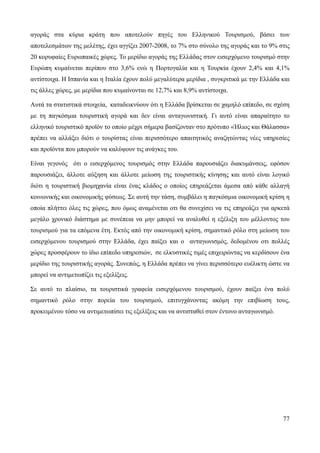 77
αγοράς στα κύρια κράτη που αποτελούν πηγές του Ελληνικού Τουρισμού, βάσει των
αποτελεσμάτων της μελέτης, έχει αγγίξει 2007-2008, το 7% στο σύνολο της αγοράς και το 9% στις
20 κορυφαίες Ευρωπαικές χώρες. Το μερίδιο αγοράς της Ελλάδας στον εισερχόμενο τουρισμό στην
Ευρώπη κυμαίνεται περίπου στο 3,6% ενώ η Πορτογαλία και η Τουρκία έχουν 2,4% και 4,1%
αντίστοιχα. Η Ισπανία και η Ιταλία έχουν πολύ μεγαλύτερα μερίδια , συγκριτικά με την Ελλάδα και
τις άλλες χώρες, με μερίδια που κυμαίνονται σε 12,7% και 8,9% αντίστοιχα.
Αυτά τα στατιστικά στοιχεία, καταδεικνύουν ότι η Ελλάδα βρίσκεται σε χαμηλό επίπεδο, σε σχέση
με τη παγκόσμια τουριστική αγορά και δεν είναι ανταγωνιστική. Γι αυτό είναι απαραίτητο το
ελληνικό τουριστικό προϊόν το οποίο μέχρι σήμερα βασίζονταν στο πρότυπο «Ήλιος και Θάλασσα»
πρέπει να αλλάξει διότι ο τουρίστας είναι περισσότερο απαιτητικός αναζητώντας νέες υπηρεσίες
και προϊόντα που μπορούν να καλύψουν τις ανάγκες του.
Είναι γεγονός ότι ο εισερχόμενος τουρισμός στην Ελλάδα παρουσιάζει διακυμάνσεις, εφόσον
παρουσιάζει, άλλοτε αύξηση και άλλοτε μείωση της τουριστικής κίνησης και αυτό είναι λογικό
διότι η τουριστική βιομηχανία είναι ένας κλάδος ο οποίος επηρεάζεται άμεσα από κάθε αλλαγή
κοινωνικής και οικονομικής φύσεως. Σε αυτή την τάση, συμβάλει η παγκόσμια οικονομική κρίση η
οποία πλήττει όλες τις χώρες, που όμως αναμένεται οτι θα συνεχίσει να τις επηρεάζει για αρκετά
μεγάλο χρονικό διάστημα με συνέπεια να μην μπορεί να αναλυθεί η εξέλιξη του μέλλοντος του
τουρισμού για τα επόμενα έτη. Εκτός από την οικονομική κρίση, σημαντικό ρόλο στη μείωση του
εισερχόμενου τουρισμού στην Ελλάδα, έχει παίξει και ο ανταγωνισμός, δεδομένου οτι πολλές
χώρες προσφέρουν το ίδιο επίπεδο υπηρεσιών, σε ελκυστικές τιμές επιχειρώντας να κερδίσουν ένα
μερίδιο της τουριστικής αγοράς. Συνεπώς, η Ελλάδα πρέπει να γίνει περισσότερο ευέλικτη ώστε να
μπορεί να αντιμετωπίζει τις εξελίξεις.
Σε αυτό το πλαίσιο, τα τουριστικά γραφεία εισερχόμενου τουρισμού, έχουν παίξει ένα πολύ
σημαντικό ρόλο στην πορεία του τουρισμού, επιτυγχάνοντας ακόμη την επιβίωση τους,
προκειμένου τόσο να αντιμετωπίσει τις εξελίξεις και να αντισταθεί στον έντονο ανταγωνισμό.
 