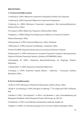 78
ΒΙΒΛΙΟΓΡΑΦΙΑ.
Α. Ελληνόγλωσση βιβιλιογραφία
1.Ανδριώτης Κ. (2007), Μάρκετινγκ Τουριστικών Επιχειρήσεων,Εκδόσεις Αθ. Σταμούλης
2.Ανδριώτης Κ. (2005), Σημειώσεις Μάρκετινγκ Τουριστικών Επιχειρήσεων
3.Ανδριώτης Κ., (2004), Μάνατζµεντ Τουριστικών επιχειρήσεων, Μια στρατηγικήΠροσέγγιση,
Εκδόσεις Έλλην, Αθήνα
4.Γούναρης Σ, (2003), Μάρκετινγκ Υπηρεσιών, Εκδόσεις Rosili, Αθήνα
5.Ζαχαράτος Γ. (2000), Package Tour (Παραγωγή και Διάθεση του Τουριστικού Ταξιδιού)
Εκδόσεις Προπομπός, Αθήνα
6.Ηγουµενάκης Ν. (1999), Τουριστικό Μάρκετινγκ, Αθήνα: Interbooks.
7.Μάλλιαρης Π., (1990), Εισαγωγή στο Marketing , A.Σταμούλη, Αθήνα.
8.Ντόκου Μ.(2000), Σημειώσεις Οργάνωσης και λειτουργίας Τουριστικών Γραφείων
9.Παπαγεωργίου Α. (2007), Οργάνωση και Λειτουργία Τουριστικών Γραφείων( Προγραμματισμός
Ταξιδιού & Σύνθεση Τουριστικών Πακέτων ),Εκδόσεις INTERBOOKS, Αθήνα
10.Σωτηριάδης Μ. (2001), Ταξιδιωτικά Πρακτορεία(Incoming και Outgoing), Εκδόσεις
Προπομπός.
11.Φραγκούλη Ι. Α. (2002), Σημειώσεις Τουριστικού Μάρκετινγκ.
12.Χυτήρης Λ. (1995), Τουριστικά Γραφεία (Ίδρυση – Οργάνωση – Λειτουργία), Εκδόσεις
Προπομπός.,Αθήνα
Β. Ξενόγλωσση βιβλιογραφία
1.Fuller G. (1997), Μάνατζμεντ Ταξιδιωτικού Πρακτορείου, Εκδόσεις Έλλην, Αθήνα.
2.Kotler P., & Armstrong G. (1995), Principles of marketing. 7th
ed. Englewood Cliffs, NJ:Prentice
Hall
3.Sheldon P. (1995), “Tour Operators”, in Witt S. and Moutinho L. (eds), TourismMarketing and
Management Handbook, Hemel Hempstead: Prentice Hall Europe, pp. 402-410.
4.Swarbrooke J. (1993), Local authorities and destination marketing. Insights Juli
5.Stephen J. P. (2006), Το τουριστικό μάνατζμεντ στον 21ο αιώνα, Εκδόσεις Παπαζήση, Αθήνα.
 