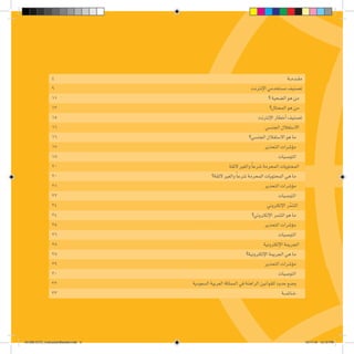 4 ‫ة‬‫ـ‬‫ـ‬‫م‬‫ـد‬‫ـ‬‫ق‬‫م‬
٩ ‫إنترنت‬‫ل‬‫ا‬‫م�ستخدمي‬‫ت�صنيف‬
١١ ‫؟‬‫ال�ضحية‬‫هو‬‫من‬
١٣ ‫المحتال؟‬‫هو‬‫من‬
١٥ ‫ت‬‫إنترن‬‫ل‬‫ا‬‫أخطار‬�‫ت�صنيف‬
١٦ ‫ي‬‫الجن�س‬‫اال�ستغالل‬
16 ‫؟‬‫الجن�سي‬‫اال�ستغالل‬‫هو‬‫ما‬
17 ‫ر‬‫التحذي‬‫ؤ�شرات‬�‫م‬
18 ‫ت‬‫التو�صيا‬
20 ‫ة‬‫الئق‬‫والغير‬ ً‫ا‬‫�شرع‬‫المحرمة‬‫المحتويات‬
20 ‫؟‬‫الئقة‬‫والغير‬ ً‫ا‬‫�شرع‬‫المحرمة‬‫المحتويات‬‫هي‬‫ما‬
21 ‫ر‬‫التحذي‬‫ؤ�شرات‬�‫م‬
22 ‫ت‬‫التو�صيا‬
24 ‫ي‬‫إلكترون‬‫ل‬‫ا‬‫ر‬ّ‫م‬‫التن‬
24 ‫؟‬‫إلكتروني‬‫ل‬‫ا‬‫التنمر‬‫هو‬‫ما‬
25 ‫ر‬‫التحذي‬‫ؤ�شرات‬�‫م‬
26 ‫ت‬‫التو�صيا‬
28 ‫إلكترونية‬‫ل‬‫ا‬‫الجريمة‬
28 ‫؟‬‫إلكترونية‬‫ل‬‫ا‬‫الجريمة‬‫هي‬‫ما‬
29 ‫ر‬‫التحذي‬‫ؤ�شرات‬�‫م‬
30 ‫ت‬‫التو�صيا‬
32 ‫ة‬‫ال�سعودي‬‫العربية‬‫المملكة‬‫في‬‫الراهنة‬‫للقوانين‬‫حدود‬‫و�ضع‬
33 ‫ـة‬‫ـ‬‫ـ‬‫م‬‫ـات‬‫ـ‬‫خ‬
161206 CITC_InstructionBooklet.indd 3 12/11/16 12:12 PM
 