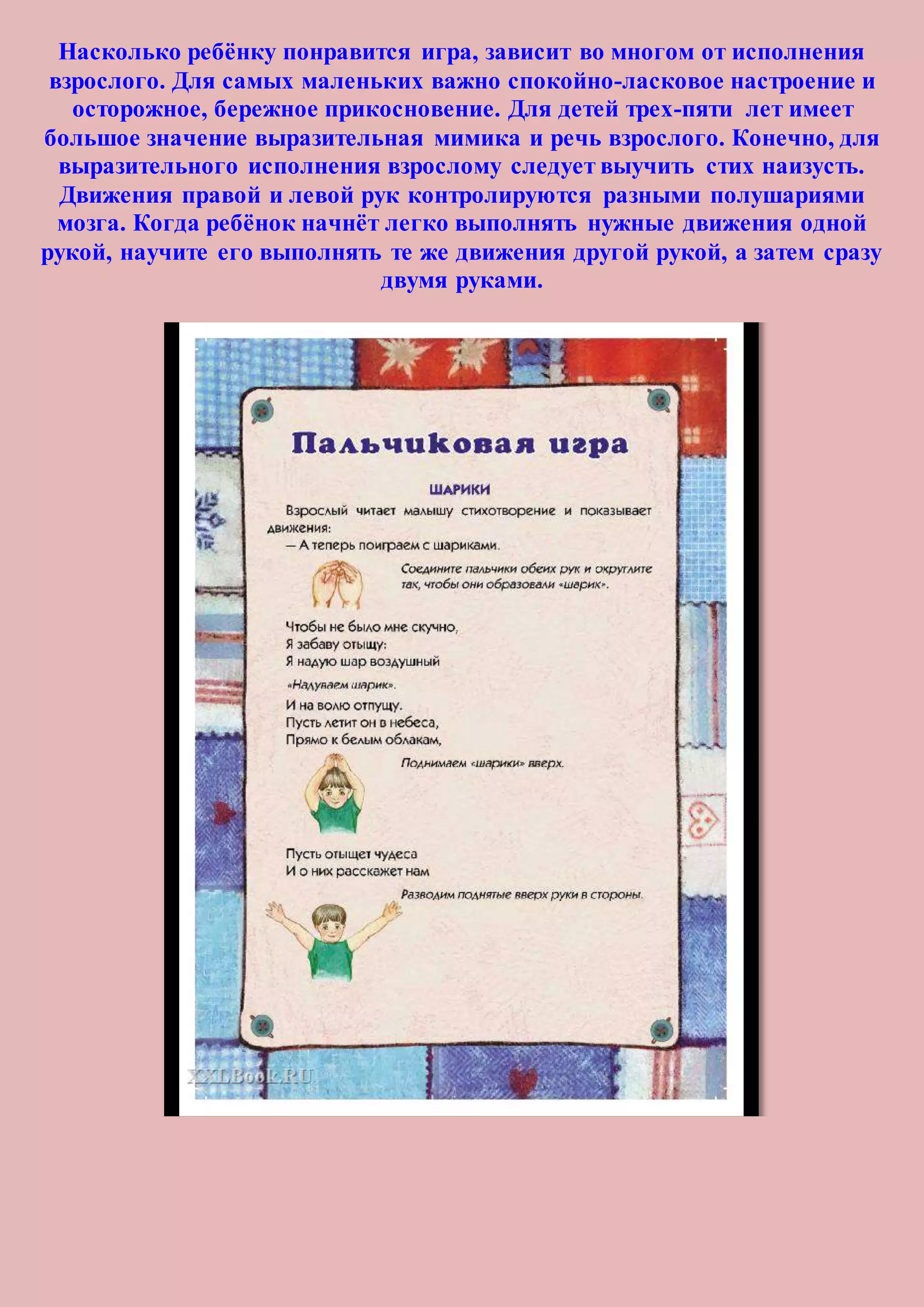 Насколько ребёнку понравится игра, зависит во многом от исполнения
взрослого. Для самых маленьких важно спокойно-ласковое настроение и
осторожное, бережное прикосновение. Для детей трех-пяти лет имеет
большое значение выразительная мимика и речь взрослого. Конечно, для
выразительного исполнения взрослому следует выучить стих наизусть.
Движения правой и левой рук контролируются разными полушариями
мозга. Когда ребёнок начнёт легко выполнять нужные движения одной
рукой, научите его выполнять те же движения другой рукой, а затем сразу
двумя руками.
 