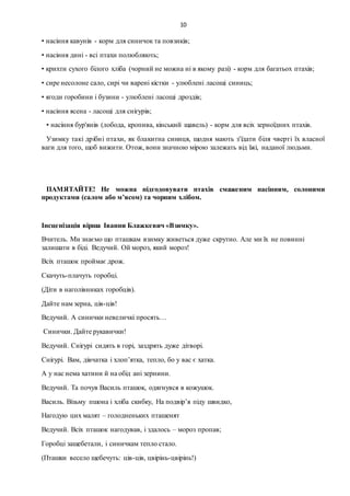 10
• насіння кавунів - корм для синичок та повзиків;
• насіння дині - всі птахи полюбляють;
• крихти сухого білого хліба (чорний не можна ні в якому разі) - корм для багатьох птахів;
• сире несолоне сало, сирі чи варені кістки - улюблені ласощі синиць;
• ягоди горобини і бузини - улюблені ласощі дроздів;
• насіння ясена - ласощі для снігурів;
• насіння бур'янів (лобода, кропива, кінський щавель) - корм для всіх зерноїдних птахів.
Узимку такі дрібні птахи, як блакитна синиця, щодня мають з'їдати біля чверті їх власної
ваги для того, щоб вижити. Отож, вони значною мірою залежать від їжі, наданої людьми.
ПАМЯТАЙТЕ! Не можна підгодовувати птахів смаженим насінням, солоними
продуктами (салом або м’ясом) та чорним хлібом.
Інсценізація вірша Іванни Блажкевич «Взимку».
Вчитель. Ми знаємо що пташкам взимку живеться дуже скрутно. Але ми їх не повинні
залишати в біді. Ведучий. Ой мороз, який мороз!
Всіх пташок проймає дрож.
Скачуть-плачуть горобці.
(Діти в наголівниках горобців).
Дайте нам зерна, ців-ців!
Ведучий. А синички невеличкі просять…
Синички. Дайте рукавички!
Ведучий. Снігурі сидять в горі, заздрять дуже дітворі.
Снігурі. Вам, дівчатка і хлоп’ятка, тепло, бо у вас є хатка.
А у нас нема хатини й на обід ані зернини.
Ведучий. Та почув Василь пташок, одягнувся в кожушок.
Василь. Візьму пшона і хліба скибку, На подвір’я піду швидко,
Нагодую цих малят – голодненьких пташенят
Ведучий. Всіх пташок нагодував, і здалось – мороз пропав;
Горобці защебетали, і синичкам тепло стало.
(Пташки весело щебечуть: ців-ців, цвірінь-цвірінь!)
 