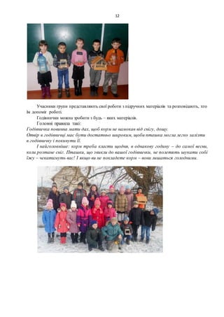 12
Учасники групи представляють свої роботи з підручних матеріалів та розповідають, хто
їм допоміг роботі.
Годівнички можна зробити з будь – яких матеріалів.
Головні правила такі:
Годівничка повинна мати дах, щоб корм не намокав від снігу, дощу.
Отвір в годівничці має бути достатньо широким, щоби пташка могла легко залізти
в годівничку і покинути її.
І найголовніше: корм треба класти щодня, в однакову годину – до самої весни,
коли розтане сніг. Пташки, що звикли до вашої годівнички, не полетять шукати собі
їжу – чекатимуть вас! І якщо ви не покладете корм – вони лишаться голодними.
 