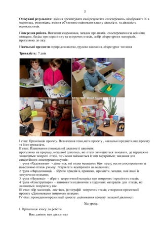 2
Очікувані результати: вміння презентувати свої результати спостережень, відображати їх в
малюнках, розповідях, вміння об’єктивно оцінювати власну діяльність та діяльність
однокласників.
Попередня робота. Вивчення скоромовок, загадок про птахів, спостереження за осінніми
явищами, бесіда про перелітних та зимуючих птахів, добір літературних матеріалів,
прогулянка до лісу.
Навчальні предмети :природознавство ,трудове навчання ,літературне читання
Тривалість: 7 днів
І етап: Організація проекту. Визначення теми,мети проекту , навчальні предмети,вид проекту
та його тривалість
ІІ етап: Планування пізнавальної діяльності школярів:
прогулянка на природу, мета якої дізнатись, які птахи залишаються зимувати, де переважно
знаходяться зимуючі птахи, чим вони займаються й чим харчуються; завдання для
самостійного спостереження учнів:
1 група «Художники» - дізнатися, які птахи мешкають біля оселі, вести спостереження за
поведінкою птахів узимку. Результати відобразити на малюнках;
2 група «Народознавці» – зібрати прислів’я, приказки, прикмети, загадки, пов’язані із
зимуючими птахами;
3 група «Науковці» – зібрати теоретичний матеріал про зимуючих і прилітних птахів;
4 група «Конструктори» – виготовити годівнички з підручних матеріалів для птахів, які
лишаються зимувати у нас.
ІІІ етап: збір малюнків, листівок, фотографій зимуючих птахів; створення презентації
проекту «Допоможемо зимуючим птахам».
ІV етап: проведення презентації проекту ,оцінювання проекту і власної діяльності
Хід уроку.
І. Організація класу до роботи.
Вже дзвінок нам дав сигнал
 