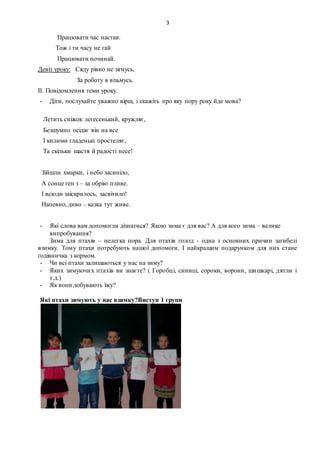 3
Працювати час настав.
Тож і ти часу не гай
Працювати починай.
Девіз уроку: Сяду рівно не зігнусь,
За роботу я візьмусь.
ІІ. Повідомлення теми уроку.
- Діти, послухайте уважно вірш, і скажіть про яку пору року йде мова?
Летить сніжок легесенький, кружляє,
Безшумно осідає він на все
І килими гладенькі простеляє,
Та скільки щастя й радості несе!
Зійшли хмарки, і небо засиніло,
А сонце ген з – за обрію пливе.
І всюди заіскрилось, засвітило!
Напевно, диво – казка тут живе.
- Які слова вам допомогли дізнатися? Якою зима є для вас? А для кого зима – велике
випробування?
Зима для птахів – нелегка пора. Для птахів голод - одна з основних причин загибелі
взимку. Тому птахи потребують нашої допомоги. І найкращим подарунком для них стане
годівничка з кормом.
- Чи всі птахи залишаються у нас на зиму?
- Яких зимуючих птахів ви знаєте? ( Горобці, синиці, сороки, ворони, шишкарі, дятли і
т.д.)
- Як вони добувають їжу?
Які птахи зимують у нас взимку?Виступ 1 групи
 