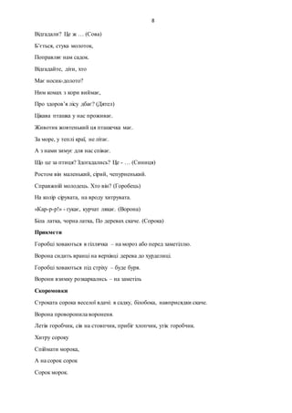 8
Відгадали? Це ж … (Сова)
Б’ється, стука молоток,
Поправляє нам садок.
Відгадайте, діти, хто
Має носик-долото?
Ним комах з кори виймає,
Про здоров’я лісу дбає? (Дятел)
Цікава пташка у нас проживає.
Животик жовтенький ця пташечка має.
За море, у теплі краї, не літає.
А з нами зимує для нас співає.
Що це за птиця? Здогадались? Це - … (Синиця)
Ростом він маленький, сірий, чепурненький.
Справжній молодець. Хто він? (Горобець)
На колір сірувата, на вроду хитрувата.
«Кар-р-р!» - гукає, курчат лякає. (Ворона)
Біла латка, чорна латка, По деревах скаче. (Сорока)
Прикмети
Горобці ховаються в гіллячка – на мороз або перед заметіллю.
Ворона сидить вранці на верхівці дерева до хурделиці.
Горобці ховаються під стріху – буде буря.
Ворони взимку розкаркались – на заметіль
Скоромовки
Строката сорока веселої вдачі: в садку, білобока, навприсядки скаче.
Ворона проворонила вороненя.
Летів горобчик, сів на стовпчик, прибіг хлопчик, утік горобчик.
Хитру сороку
Спіймати морока,
А на сорок сорок
Сорок морок.
 