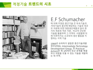 적정기술 트렌드의 시초
E.F Schumacher
에 의해 주창된 중간기술 은 토속기술과
거대기술의 중간에 해당하는 기술로 대규
모 자본에 의한 대량생산제품과 달리 현
지의 재료와 적은 자본, 비교적 간단한
기술을 활용하여 그 지역의 사람들에 의
해 이루어지는 소규모의 생산 활동을 지
향하는 지역 기술
1966년 슈마허가 설립한 중간기술개발
집단(ITDG, Intermediate Technology
Development Group, 현 Practical
Action)은 제 3세계의 빈곤 문제를 해결
하고 자립을 도울 수 있는 기술을 개발하
는 데 주력.
 
