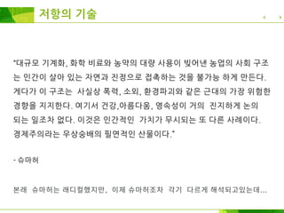저항의 기술
“대규모 기계화, 화학 비료와 농약의 대량 사용이 빚어낸 농업의 사회 구조
는 인간이 살아 있는 자연과 진정으로 접촉하는 것을 불가능 하게 만든다.
게다가 이 구조는 사실상 폭력, 소외, 환경파괴와 같은 근대의 가장 위험한
경향을 지지한다. 여기서 건강,아름다움, 영속성이 거의 진지하게 논의
되는 일조차 없다. 이것은 인간적인 가치가 무시되는 또 다른 사례이다.
경제주의라는 우상숭배의 필연적인 산물이다.”
- 슈마허
본래 슈마허는 래디컬했지만, 이제 슈마허조차 각기 다르게 해석되고있는데...
 
