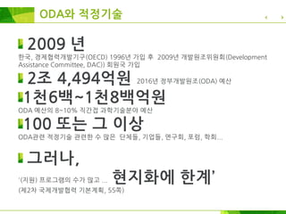 ODA와 적정기술
2009 년
한국, 경제협력개발기구(OECD) 1996년 가입 후 2009년 개발원조위원회(Development
Assistance Committee, DAC)) 회원국 가입
2조 4,494억원 2016년 정부개발원조(ODA) 예산
1천6백~1천8백억원
ODA 예산의 8~10% 직간접 과학기술분야 예산
100 또는 그 이상
ODA관련 적정기술 관련한 수 많은 단체들, 기업들, 연구회, 포럼, 학회...
그러나,
'(지원) 프로그램의 수가 많고 ... 현지화에 한계’
(제2차 국제개발협력 기본계획, 55쪽)
 