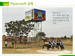 Playpump의 실패
Playpump :
어느 곳에서 좋은 기술
적 해결책이지만 다른
곳에서 실패가 된 적정
기술
 