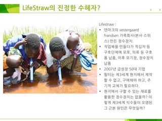 LifeStraw의 진정한 수혜자?
Lifestraw :
• 덴마크의 vestergaard
frandsen 가족회사(본사 스위
스) 만든 정수장치.
• 작업복을 만들다가 적십자 등
구호단체에 모포, 의류 등 구호
폼 납품, 이후 모기장, 정수장치
납품
• 2007년 급성장 50대 기업
• 필터는 제3세계 현지에서 제작
할 수 없고, 구매해야 하고, 주
기적 교체가 필요하다.
• 현지에서 구할 수 있는 재료를
활용한 정수장치는 없을까? 이
렇게 제3세계 식수들이 오염된
그 근본 원인은 무엇일까?
 