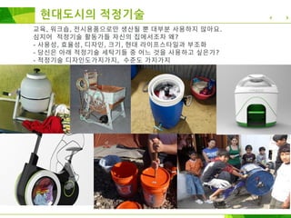현대도시의 적정기술
교육, 워크숍, 전시용품으로만 생산될 뿐 대부분 사용하지 않아요.
심지어 적정기술 활동가들 자신의 집에서조차 왜?
- 사용성, 효율성, 디자인, 크기, 현대 라이프스타일과 부조화
- 당신은 아래 적정기술 세탁기들 중 어느 것을 사용하고 싶은가?
- 적정기술 디자인도가지가지, 수준도 가지가지
 