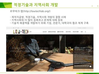 로우테크 랩(http://lowtechlab.org/)
- 제작자공방, 적정기술, 지역사회 개발의 결합 사례
- 지역사회와 더 많이 접촉하고 문제에 대해 청취
- 기술적 해결책을 개발하기 위해 기업, 전문가, 대학과의 협조 체계 구축
적정기술과 지역사회 개발
 