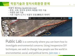퍼블릭 랩(http://publiclab.org/)
- 환경, 사회, 정치적 문제의 해결을 위한 기술
- 저렴한 DIY 기술
- 기존 기술적 도구나 부품의 전용(轉用)과 재제작
적정기술과 정치사회환경 문제
 